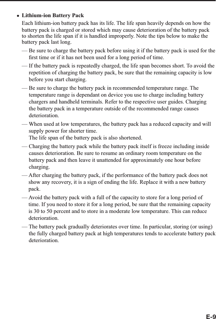 E-9Lithium-ion Battery PackEach lithium-ion battery pack has its life. The life span heavily depends on how the battery pack is charged or stored which may cause deterioration of the battery pack to shorten the life span if it is handled improperly. Note the tips below to make the battery pack last long.—  Be sure to charge the battery pack before using it if the battery pack is used for the ¿ rst time or if it has not been used for a long period of time.—  If the battery pack is repeatedly charged, the life span becomes short. To avoid the repetition of charging the battery pack, be sure that the remaining capacity is low before you start charging.—  Be sure to charge the battery pack in recommended temperature range. The temperature range is dependant on device you use to charge including battery chargers and handheld terminals. Refer to the respective user guides. Charging the battery pack in a temperature outside of the recommended range causes deterioration.—  When used at low temperatures, the battery pack has a reduced capacity and will supply power for shorter time. The life span of the battery pack is also shortened.—  Charging the battery pack while the battery pack itself is freeze including inside causes deterioration. Be sure to resume an ordinary room temperature on the battery pack and then leave it unattended for approximately one hour before charging.—  After charging the battery pack, if the performance of the battery pack does not show any recovery, it is a sign of ending the life. Replace it with a new battery pack.—  Avoid the battery pack with a full of the capacity to store for a long period of time. If you need to store it for a long period, be sure that the remaining capacity is 30 to 50 percent and to store in a moderate low temperature. This can reduce deterioration.—  The battery pack gradually deteriorates over time. In particular, storing (or using) the fully charged battery pack at high temperatures tends to accelerate battery pack deterioration. x
