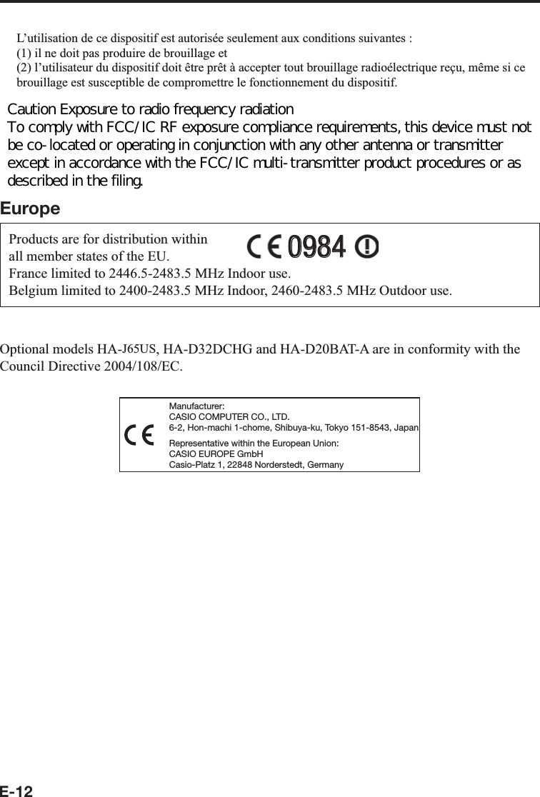 E-12L’utilisation de ce dispositif est autorisée seulement aux conditions suivantes :(1) il ne doit pas produire de brouillage et(2) l’utilisateur du dispositif doit être prêt à accepter tout brouillage radioélectrique reçu, même si ce brouillage est susceptible de compromettre le fonctionnement du dispositif.Exposure to radio frequency radiationThe installer of this radio equipment must ensure that the antenna is located or pointed such that it does not emit RF ¿ eld in excess of Health Canada limits for the general population;consult Safety Code 6, obtainable from Health Canada&apos;s website at http://www.hc-sc.gc.ca/ewh-semt/pubs/radiation/99ehd-dhm237/index_e.htmlEuropeProducts are for distribution within all member states of the EU.France limited to 2446.5-2483.5 MHz Indoor use.Belgium limited to 2400-2483.5 MHz Indoor, 2460-2483.5 MHz Outdoor use.09840984Optional models HA-J65US, HA-D32DCHG and HA-D20BAT-A are in conformity with the Council Directive 2004/108/EC.Manufacturer:CASIO COMPUTER CO., LTD.6-2, Hon-machi 1-chome, Shibuya-ku, Tokyo 151-8543, JapanRepresentative within the European Union:CASIO EUROPE GmbHCasio-Platz 1, 22848 Norderstedt, GermanyCaution Exposure to radio frequency radiation  To comply with FCC/IC RF exposure compliance requirements, this device must not be co-located or operating in conjunction with any other antenna or transmitter except in accordance with the FCC/IC multi-transmitter product procedures or as described in the filing. 