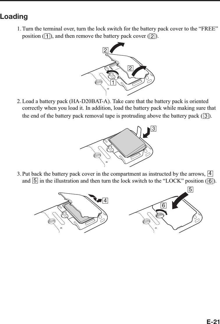 E-21Loading1. Turn the terminal over, turn the lock switch for the battery pack cover to the “FREE” position ( ), and then remove the battery pack cover ( ).2. Load a battery pack (HA-D20BAT-A). Take care that the battery pack is oriented correctly when you load it. In addition, load the battery pack while making sure that the end of the battery pack removal tape is protruding above the battery pack ( ).3. Put back the battery pack cover in the compartment as instructed by the arrows,  4 and  5 in the illustration and then turn the lock switch to the “LOCK” position ( 6).4 56