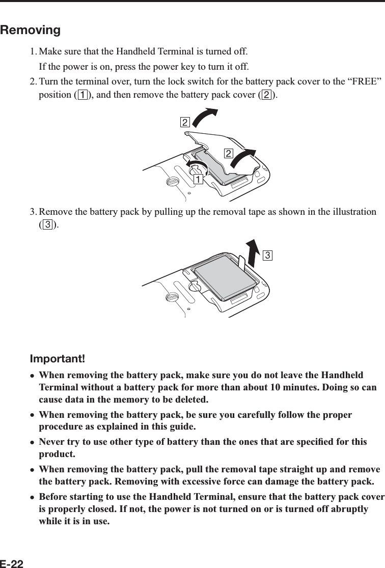 E-22Removing1. Make sure that the Handheld Terminal is turned off.  If the power is on, press the power key to turn it off.2. Turn the terminal over, turn the lock switch for the battery pack cover to the “FREE” position ( ), and then remove the battery pack cover ( ).3. Remove the battery pack by pulling up the removal tape as shown in the illustration ().Important!When removing the battery pack, make sure you do not leave the Handheld Terminal without a battery pack for more than about 10 minutes. Doing so can cause data in the memory to be deleted.When removing the battery pack, be sure you carefully follow the proper procedure as explained in this guide.Never try to use other type of battery than the ones that are speci¿ ed for this product.When removing the battery pack, pull the removal tape straight up and remove the battery pack. Removing with excessive force can damage the battery pack.Before starting to use the Handheld Terminal, ensure that the battery pack cover is properly closed. If not, the power is not turned on or is turned off abruptly while it is in use.xxxxx