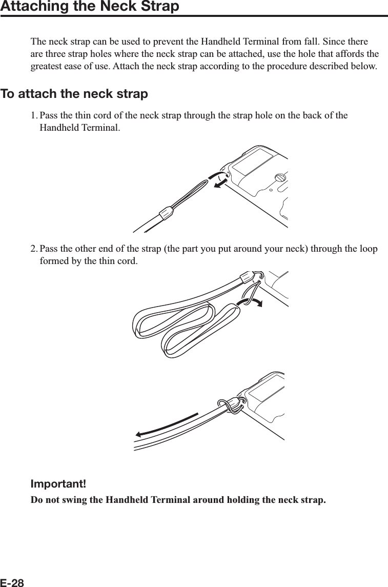 E-28Attaching the Neck StrapThe neck strap can be used to prevent the Handheld Terminal from fall. Since there are three strap holes where the neck strap can be attached, use the hole that affords the greatest ease of use. Attach the neck strap according to the procedure described below.To attach the neck strap1. Pass the thin cord of the neck strap through the strap hole on the back of the Handheld Terminal.2. Pass the other end of the strap (the part you put around your neck) through the loop formed by the thin cord.Important!Do not swing the Handheld Terminal around holding the neck strap.