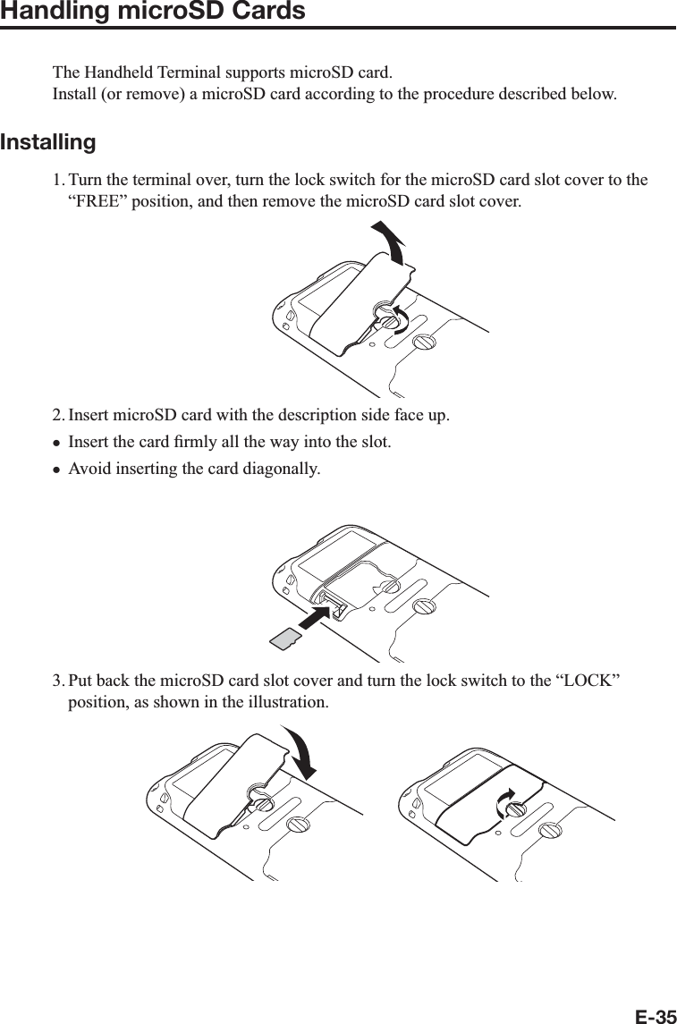 E-35Handling microSD CardsThe Handheld Terminal supports microSD card.Install (or remove) a microSD card according to the procedure described below.Installing1. Turn the terminal over, turn the lock switch for the microSD card slot cover to the “FREE” position, and then remove the microSD card slot cover.2. Insert microSD card with the description side face up.Insert the card ¿ rmly all the way into the slot.Avoid inserting the card diagonally.3. Put back the microSD card slot cover and turn the lock switch to the “LOCK” position, as shown in the illustration.xx