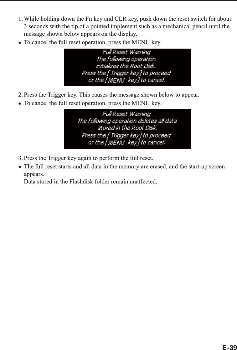 E-391. While holding down the Fn key and CLR key, push down the reset switch for about 3 seconds with the tip of a pointed implement such as a mechanical pencil until the message shown below appears on the display.To cancel the full reset operation, press the MENU key.2. Press the Trigger key. This causes the message shown below to appear.To cancel the full reset operation, press the MENU key. 3. Press the Trigger key again to perform the full reset.The full reset starts and all data in the memory are erased, and the start-up screen appears.Data stored in the Flashdisk folder remain unaffected.xxx