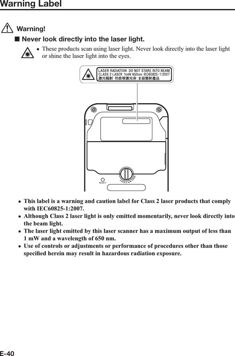 E-40Warning Label Warning!■ Never look directly into the laser light.These products scan using laser light. Never look directly into the laser light or shine the laser light into the eyes.This label is a warning and caution label for Class 2 laser products that comply with IEC60825-1:2007.Although Class 2 laser light is only emitted momentarily, never look directly into the beam light.The laser light emitted by this laser scanner has a maximum output of less than 1 mW and a wavelength of 650 nm.Use of controls or adjustments or performance of procedures other than those speci¿ ed herein may result in hazardous radiation exposure.xxxxx