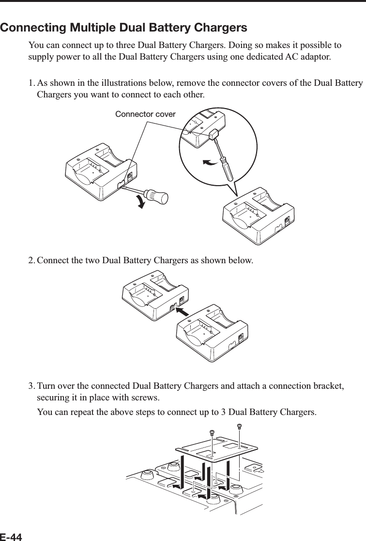 E-44Connecting Multiple Dual Battery ChargersYou can connect up to three Dual Battery Chargers. Doing so makes it possible to supply power to all the Dual Battery Chargers using one dedicated AC adaptor.1. As shown in the illustrations below, remove the connector covers of the Dual Battery Chargers you want to connect to each other.Connector cover2. Connect the two Dual Battery Chargers as shown below.3. Turn over the connected Dual Battery Chargers and attach a connection bracket, securing it in place with screws.  You can repeat the above steps to connect up to 3 Dual Battery Chargers.