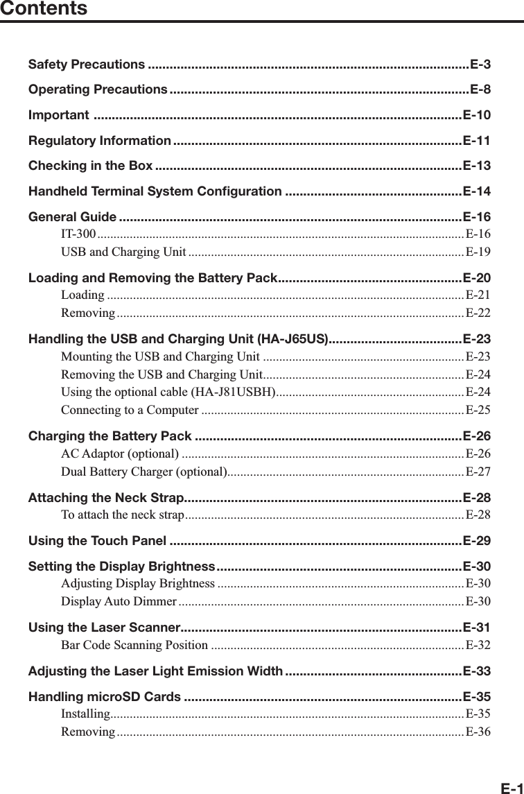 E-1ContentsSafety Precautions .........................................................................................E-3Operating Precautions ...................................................................................E-8Important  ......................................................................................................E-10Regulatory Information ................................................................................E-11Checking in the Box .....................................................................................E-13Handheld Terminal System Conﬁ guration .................................................E-14General Guide ...............................................................................................E-16IT-300 ................................................................................................................. E-16USB and Charging Unit .....................................................................................E-19Loading and Removing the Battery Pack ...................................................E-20Loading ..............................................................................................................E-21Removing ........................................................................................................... E-22Handling the USB and Charging Unit (HA-J65US).....................................E-23Mounting the USB and Charging Unit ..............................................................E-23Removing the USB and Charging Unit ..............................................................E-24Using the optional cable (HA-J81USBH) ..........................................................E-24Connecting to a Computer .................................................................................E-25Charging the Battery Pack ..........................................................................E-26AC Adaptor (optional) ....................................................................................... E-26Dual Battery Charger (optional).........................................................................E-27Attaching the Neck Strap.............................................................................E-28To attach the neck strap ......................................................................................E-28Using the Touch Panel .................................................................................E-29Setting the Display Brightness ....................................................................E-30Adjusting Display Brightness ............................................................................E-30Display Auto Dimmer ........................................................................................E-30Using the Laser Scanner..............................................................................E-31Bar Code Scanning Position ..............................................................................E-32Adjusting the Laser Light Emission Width .................................................E-33Handling microSD Cards .............................................................................E-35Installing.............................................................................................................E-35Removing ........................................................................................................... E-36
