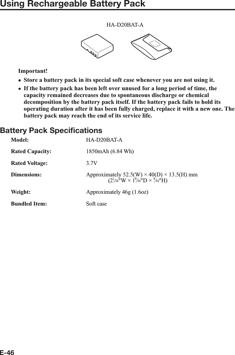 E-46Using Rechargeable Battery PackHA-D20BAT-AImportant!Store a battery pack in its special soft case whenever you are not using it.If the battery pack has been left over unused for a long period of time, the capacity remained decreases due to spontaneous discharge or chemical decomposition by the battery pack itself. If the battery pack fails to hold its operating duration after it has been fully charged, replace it with a new one. The battery pack may reach the end of its service life.Battery Pack Speciﬁ cationsModel: HA-D20BAT-ARated Capacity: 1850mAh (6.84 Wh)Rated Voltage: 3.7VDimensions:  Approximately 52.5(W) × 40(D) × 13.5(H) mm  (2e&quot;W × 1e&quot;D × e&quot;H)Weight:  Approximately 46g (1.6oz)Bundled Item: Soft casexx
