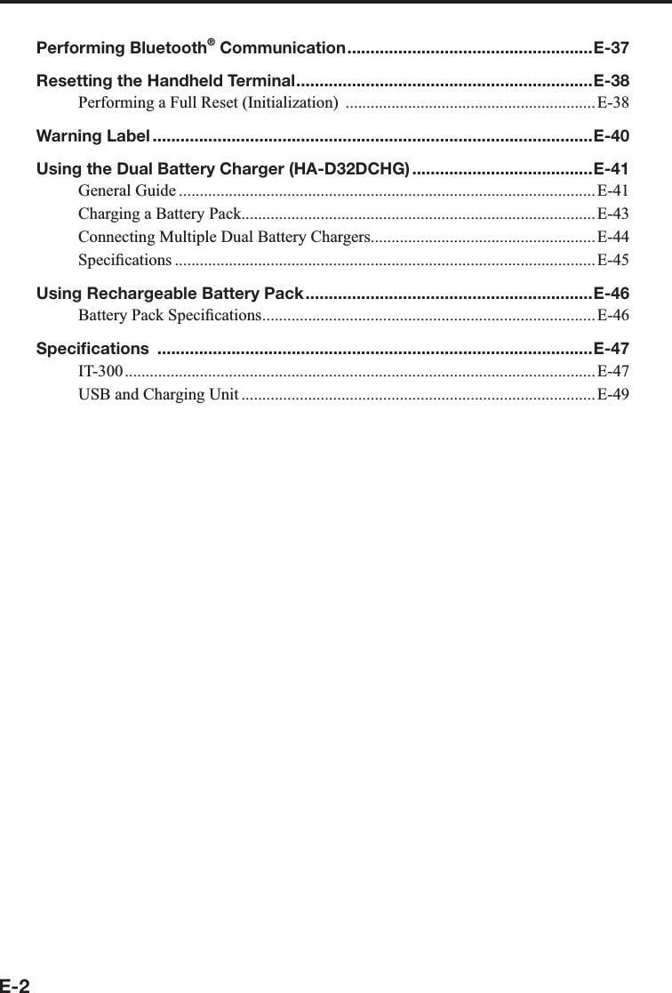 E-2Performing Bluetooth® Communication .....................................................E-37Resetting the Handheld Terminal ................................................................E-38Performing a Full Reset (Initialization)  ............................................................ E-38Warning Label ...............................................................................................E-40Using the Dual Battery Charger (HA-D32DCHG) .......................................E-41General Guide .................................................................................................... E-41Charging a Battery Pack.....................................................................................E-43Connecting Multiple Dual Battery Chargers......................................................E-44Speci¿ cations .....................................................................................................E-45Using Rechargeable Battery Pack ..............................................................E-46Battery Pack Speci¿ cations ................................................................................E-46Speciﬁ cations  ..............................................................................................E-47IT-300 ................................................................................................................. E-47USB and Charging Unit .....................................................................................E-49