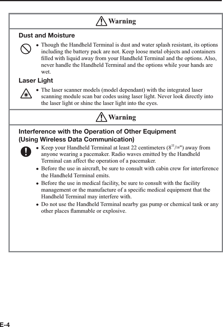E-4 WarningDust and MoistureThough the Handheld Terminal is dust and water splash resistant, its options including the battery pack are not. Keep loose metal objects and containers ¿ lled with liquid away from your Handheld Terminal and the options. Also, never handle the Handheld Terminal and the options while your hands are wet.Laser LightThe laser scanner models (model dependant) with the integrated laser scanning module scan bar codes using laser light. Never look directly into the laser light or shine the laser light into the eyes. xx WarningInterference with the Operation of Other Equipment (Using Wireless Data Communication) Keep your Handheld Terminal at least 22 centimeters (811/16&quot;) away from anyone wearing a pacemaker. Radio waves emitted by the Handheld Terminal can affect the operation of a pacemaker. Before the use in aircraft, be sure to consult with cabin crew for interference the Handheld Terminal emits.Before the use in medical facility, be sure to consult with the facility management or the manufacture of a speci¿ c medical equipment that the Handheld Terminal may interfere with.Do not use the Handheld Terminal nearby gas pump or chemical tank or any other places À ammable or explosive.To comply with the relevant European RF exposure compliance requirements, a separation distance of at least 3.8cm in wireless operation must be maintained between the terminal and all persons around. This terminal must not be co-located or operating in conjunction with other transmitter.xxxxx
