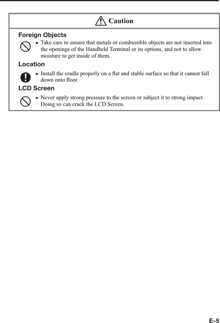 E-5  CautionForeign ObjectsTake care to ensure that metals or combustible objects are not inserted into the openings of the Handheld Terminal or its options, and not to allow moisture to get inside of them.LocationInstall the cradle properly on a À at and stable surface so that it cannot fall down onto À oor.LCD ScreenNever apply strong pressure to the screen or subject it to strong impact. Doing so can crack the LCD Screen.xxx