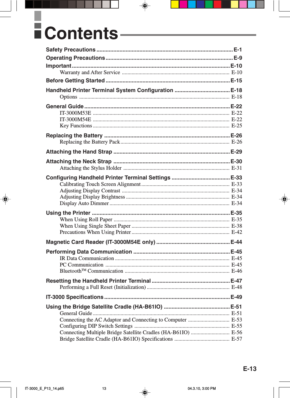 E-13ContentsSafety Precautions .........................................................................................E-1Operating Precautions...................................................................................E-9Important ....................................................................................................... E-10Warranty and After Service .............................................................................. E-10Before Getting Started .................................................................................E-15Handheld Printer Terminal System Configuration ....................................E-18Options ............................................................................................................. E-18General Guide ...............................................................................................E-22IT-3000M53E ................................................................................................... E-22IT-3000M54E ................................................................................................... E-22Key Functions ................................................................................................... E-25Replacing the Battery ..................................................................................E-26Replacing the Battery Pack ............................................................................... E-26Attaching the Hand Strap ............................................................................E-29Attaching the Neck Strap ............................................................................E-30Attaching the Stylus Holder ............................................................................. E-31Configuring Handheld Printer Terminal Settings ......................................E-33Calibrating Touch Screen Alignment................................................................ E-33Adjusting Display Contrast .............................................................................. E-34Adjusting Display Brightness ........................................................................... E-34Display Auto Dimmer ....................................................................................... E-34Using the Printer ..........................................................................................E-35When Using Roll Paper .................................................................................... E-35When Using Single Sheet Paper ....................................................................... E-38Precautions When Using Printer ....................................................................... E-42Magnetic Card Reader (IT-3000M54E only) ................................................ E-44Performing Data Communication ...............................................................E-45IR Data Communication ................................................................................... E-45PC Communication .......................................................................................... E-45BluetoothTM Communication ............................................................................ E-46Resetting the Handheld Printer Terminal ...................................................E-47Performing a Full Reset (Initialization) ............................................................ E-48IT-3000 Specifications ..................................................................................E-49Using the Bridge Satellite Cradle (HA-B61IO) ...........................................E-51General Guide ................................................................................................... E-51Connecting the AC Adaptor and Connecting to Computer .............................. E-53Configuring DIP Switch Settings ..................................................................... E-55Connecting Multiple Bridge Satellite Cradles (HA-B61IO) ............................ E-56Bridge Satellite Cradle (HA-B61IO) Specifications ........................................ E-57IT-3000_E_P13_14.p65 04.3.10, 3:00 PM13