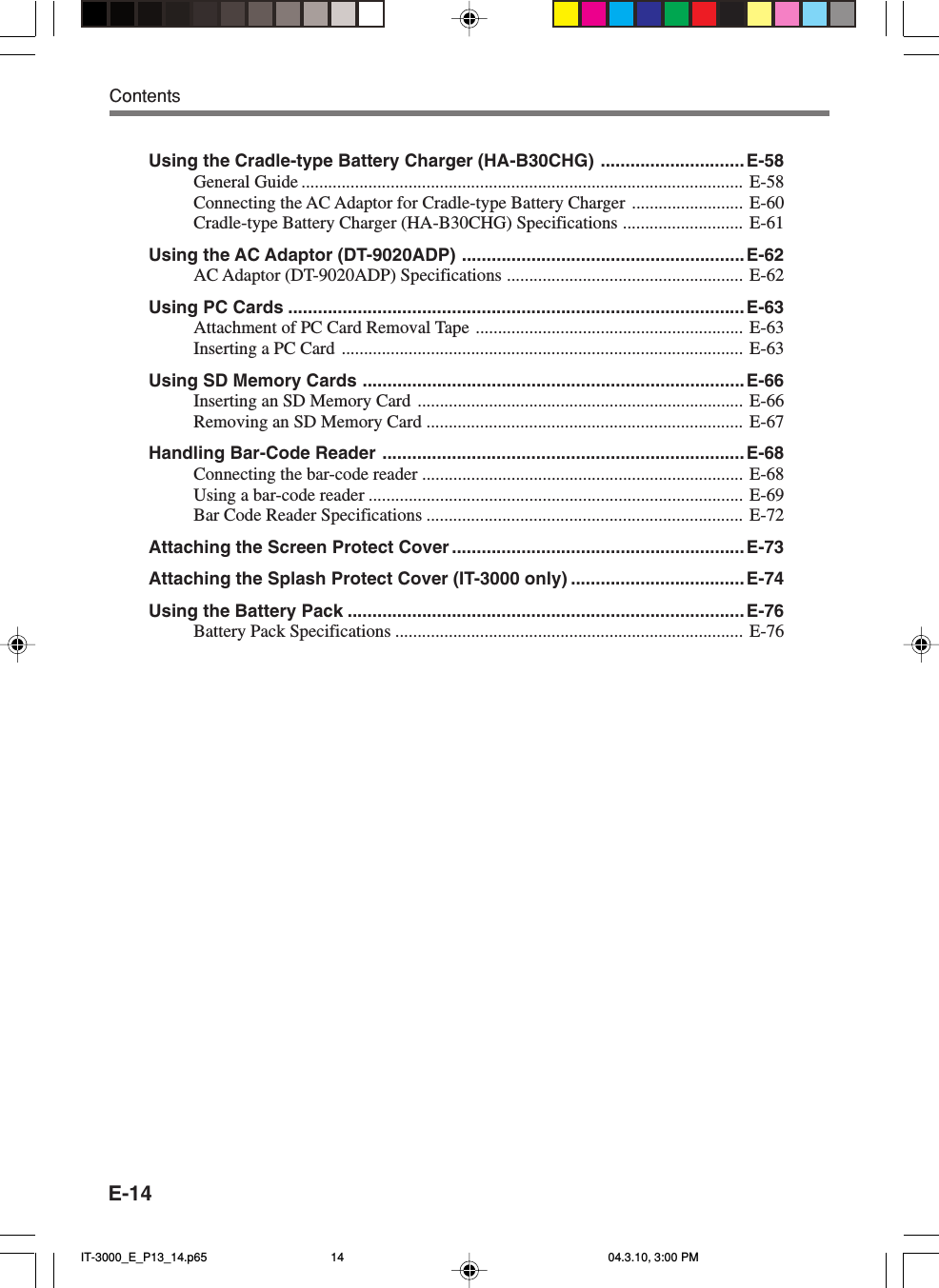 E-14ContentsUsing the Cradle-type Battery Charger (HA-B30CHG) .............................E-58General Guide ................................................................................................... E-58Connecting the AC Adaptor for Cradle-type Battery Charger ......................... E-60Cradle-type Battery Charger (HA-B30CHG) Specifications ........................... E-61Using the AC Adaptor (DT-9020ADP) .........................................................E-62AC Adaptor (DT-9020ADP) Specifications ..................................................... E-62Using PC Cards ............................................................................................E-63Attachment of PC Card Removal Tape ............................................................ E-63Inserting a PC Card .......................................................................................... E-63Using SD Memory Cards ............................................................................. E-66Inserting an SD Memory Card ......................................................................... E-66Removing an SD Memory Card ....................................................................... E-67Handling Bar-Code Reader ......................................................................... E-68Connecting the bar-code reader ........................................................................ E-68Using a bar-code reader .................................................................................... E-69Bar Code Reader Specifications ....................................................................... E-72Attaching the Screen Protect Cover ........................................................... E-73Attaching the Splash Protect Cover (IT-3000 only) ...................................E-74Using the Battery Pack ................................................................................E-76Battery Pack Specifications .............................................................................. E-76IT-3000_E_P13_14.p65 04.3.10, 3:00 PM14