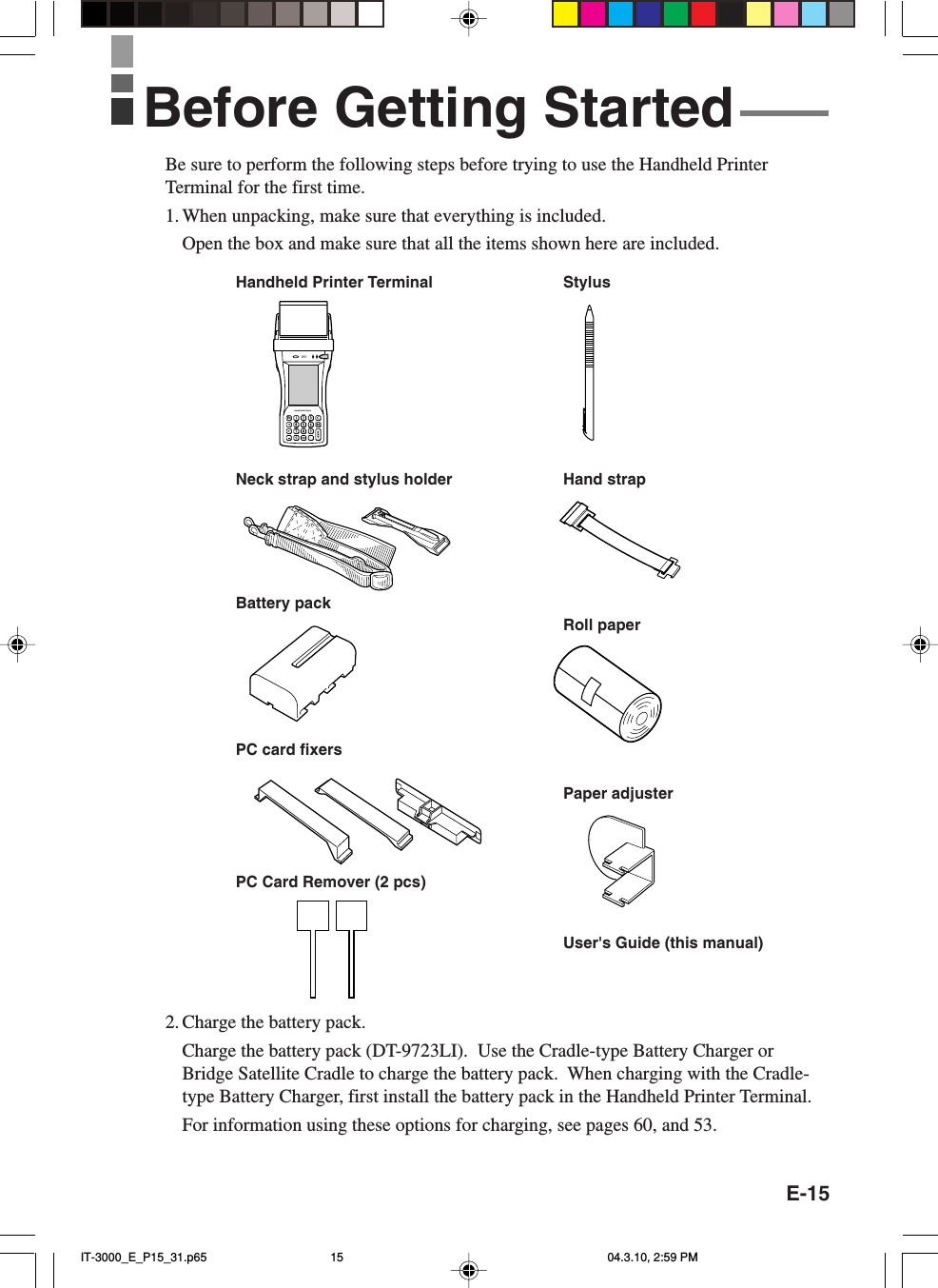 E-15Be sure to perform the following steps before trying to use the Handheld PrinterTerminal for the first time.1. When unpacking, make sure that everything is included.Open the box and make sure that all the items shown here are included.2. Charge the battery pack.Charge the battery pack (DT-9723LI).  Use the Cradle-type Battery Charger orBridge Satellite Cradle to charge the battery pack.  When charging with the Cradle-type Battery Charger, first install the battery pack in the Handheld Printer Terminal.For information using these options for charging, see pages 60, and 53.Handheld Printer TerminalnHandheld Printer Terminal StylusHand strapBattery packRoll paperNeck strap and stylus holderPC card fixersUser&apos;s Guide (this manual)Paper adjusterPC Card Remover (2 pcs)Before Getting StartedIT-3000_E_P15_31.p65 04.3.10, 2:59 PM15