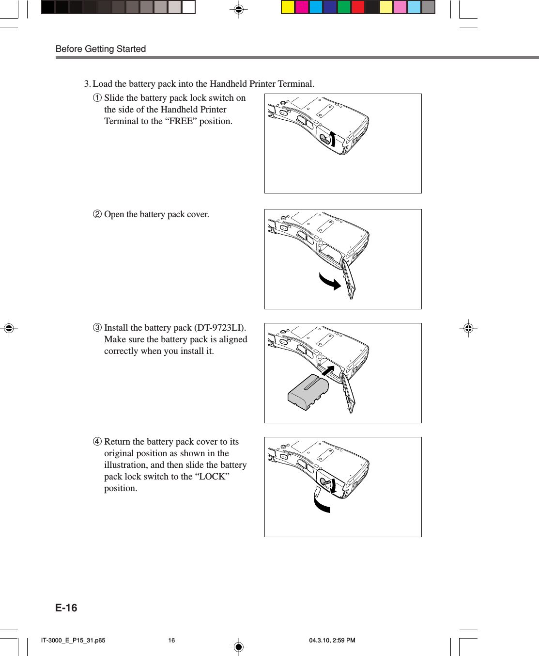 E-161Slide the battery pack lock switch onthe side of the Handheld PrinterTerminal to the “FREE” position.2Open the battery pack cover.3Install the battery pack (DT-9723LI).Make sure the battery pack is alignedcorrectly when you install it.4Return the battery pack cover to itsoriginal position as shown in theillustration, and then slide the batterypack lock switch to the “LOCK”position.3. Load the battery pack into the Handheld Printer Terminal.Before Getting StartedIT-3000_E_P15_31.p65 04.3.10, 2:59 PM16