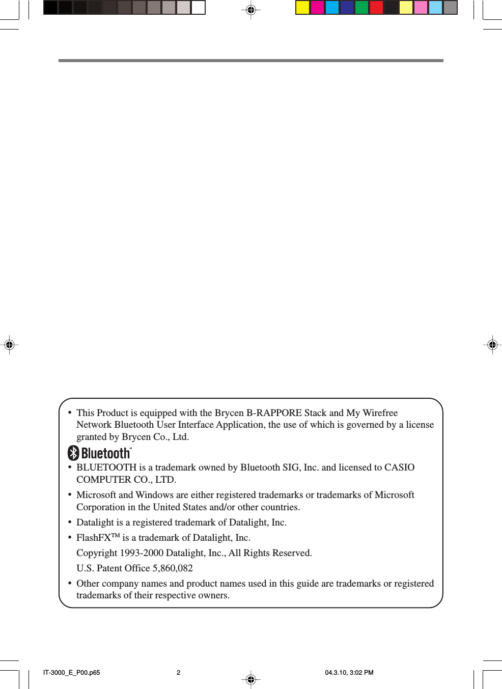 •This Product is equipped with the Brycen B-RAPPORE Stack and My WirefreeNetwork Bluetooth User Interface Application, the use of which is governed by a licensegranted by Brycen Co., Ltd.•BLUETOOTH is a trademark owned by Bluetooth SIG, Inc. and licensed to CASIOCOMPUTER CO., LTD.•Microsoft and Windows are either registered trademarks or trademarks of MicrosoftCorporation in the United States and/or other countries.•Datalight is a registered trademark of Datalight, Inc.•FlashFXTM is a trademark of Datalight, Inc.Copyright 1993-2000 Datalight, Inc., All Rights Reserved.U.S. Patent Office 5,860,082•Other company names and product names used in this guide are trademarks or registeredtrademarks of their respective owners.IT-3000_E_P00.p65 04.3.10, 3:02 PM2