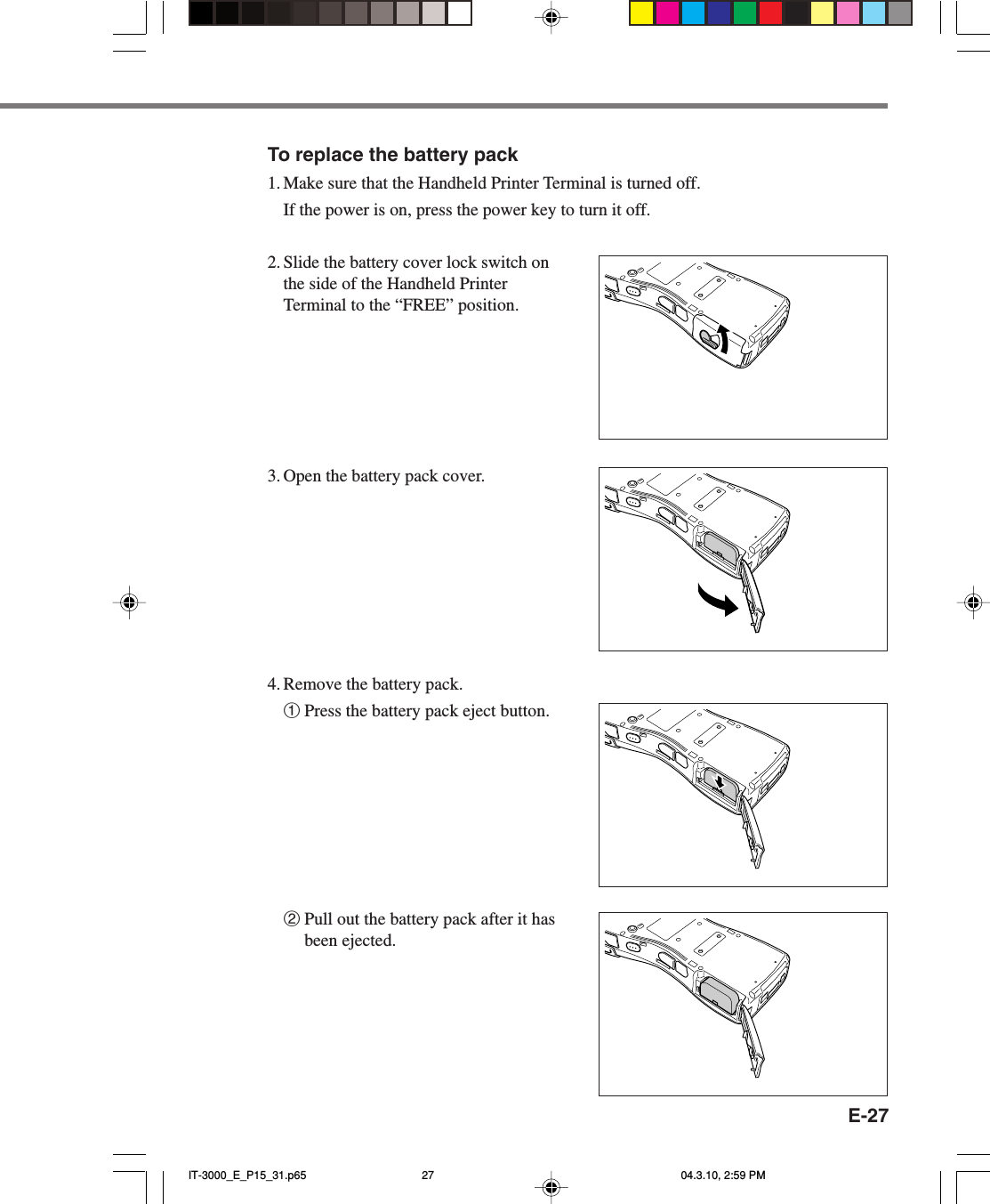 E-27To replace the battery pack1. Make sure that the Handheld Printer Terminal is turned off.If the power is on, press the power key to turn it off.2. Slide the battery cover lock switch onthe side of the Handheld PrinterTerminal to the “FREE” position.3. Open the battery pack cover.4. Remove the battery pack.1Press the battery pack eject button.2Pull out the battery pack after it hasbeen ejected.IT-3000_E_P15_31.p65 04.3.10, 2:59 PM27