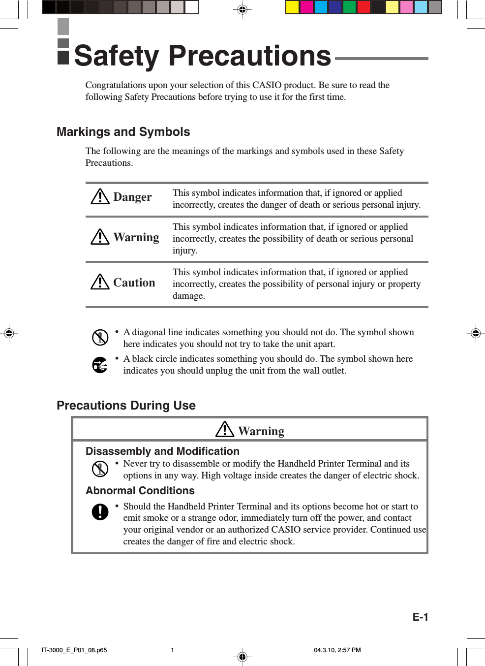 E-1WarningCautionDangerCongratulations upon your selection of this CASIO product. Be sure to read thefollowing Safety Precautions before trying to use it for the first time.Markings and SymbolsThe following are the meanings of the markings and symbols used in these SafetyPrecautions.This symbol indicates information that, if ignored or appliedincorrectly, creates the danger of death or serious personal injury.This symbol indicates information that, if ignored or appliedincorrectly, creates the possibility of death or serious personalinjury.This symbol indicates information that, if ignored or appliedincorrectly, creates the possibility of personal injury or propertydamage.•A diagonal line indicates something you should not do. The symbol shownhere indicates you should not try to take the unit apart.•A black circle indicates something you should do. The symbol shown hereindicates you should unplug the unit from the wall outlet.Precautions During UseWarningDisassembly and Modification•Never try to disassemble or modify the Handheld Printer Terminal and itsoptions in any way. High voltage inside creates the danger of electric shock.Abnormal Conditions•Should the Handheld Printer Terminal and its options become hot or start toemit smoke or a strange odor, immediately turn off the power, and contactyour original vendor or an authorized CASIO service provider. Continued usecreates the danger of fire and electric shock.Safety PrecautionsIT-3000_E_P01_08.p65 04.3.10, 2:57 PM1