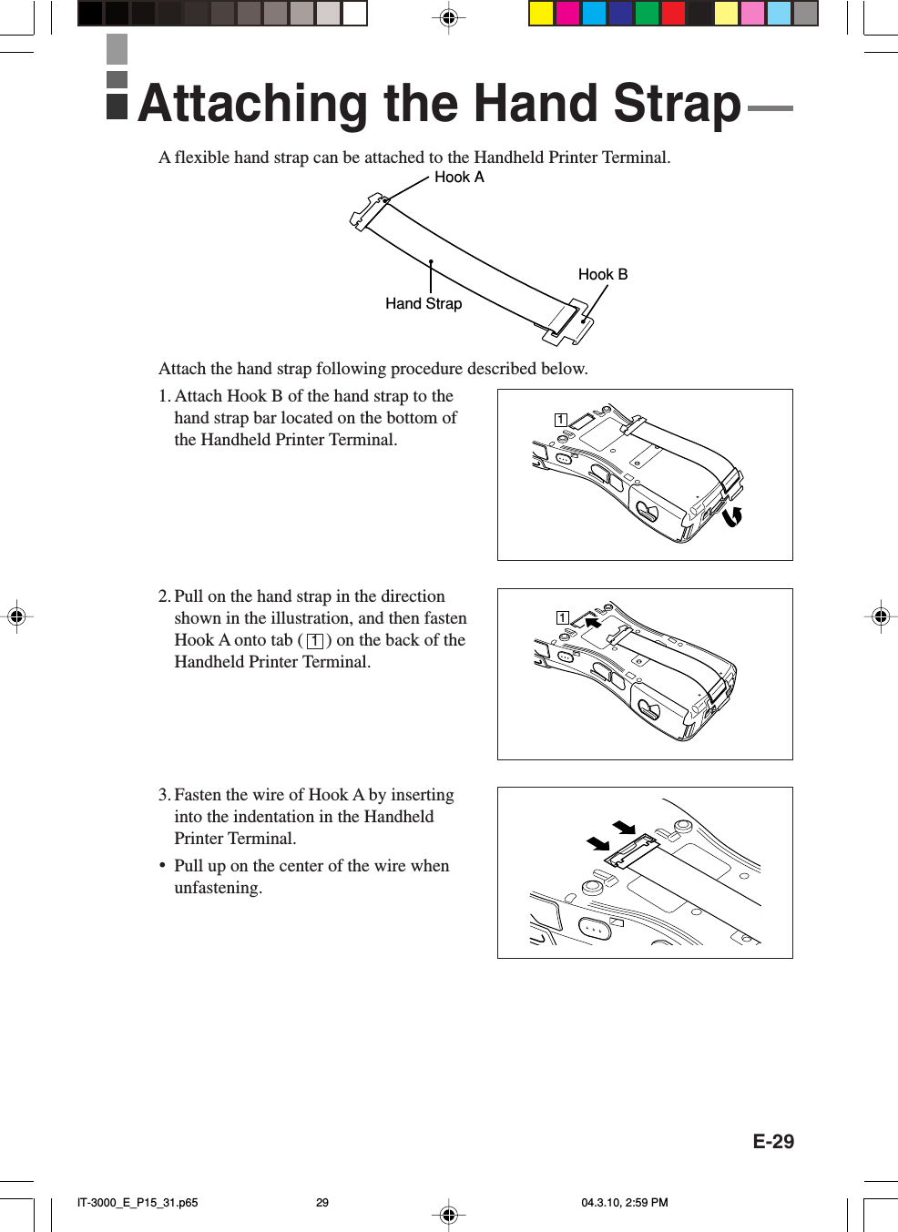 E-29A flexible hand strap can be attached to the Handheld Printer Terminal.Hook AHand StrapHook BAttach the hand strap following procedure described below.1. Attach Hook B of the hand strap to thehand strap bar located on the bottom ofthe Handheld Printer Terminal.2. Pull on the hand strap in the directionshown in the illustration, and then fastenHook A onto tab (     ) on the back of theHandheld Printer Terminal.3. Fasten the wire of Hook A by insertinginto the indentation in the HandheldPrinter Terminal.•Pull up on the center of the wire whenunfastening.Attaching the Hand Strap111IT-3000_E_P15_31.p65 04.3.10, 2:59 PM29