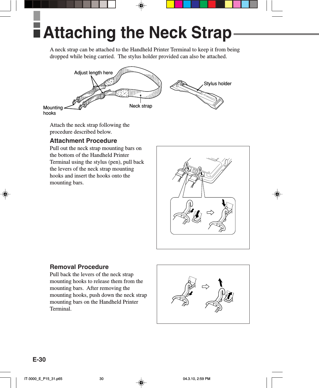 E-30A neck strap can be attached to the Handheld Printer Terminal to keep it from beingdropped while being carried.  The stylus holder provided can also be attached.Attach the neck strap following theprocedure described below.Attachment ProcedurePull out the neck strap mounting bars onthe bottom of the Handheld PrinterTerminal using the stylus (pen), pull backthe levers of the neck strap mountinghooks and insert the hooks onto themounting bars.Removal ProcedurePull back the levers of the neck strapmounting hooks to release them from themounting bars.  After removing themounting hooks, push down the neck strapmounting bars on the Handheld PrinterTerminal.Neck strapAdjust length hereMounting hooksStylus holderAttaching the Neck StrapIT-3000_E_P15_31.p65 04.3.10, 2:59 PM30