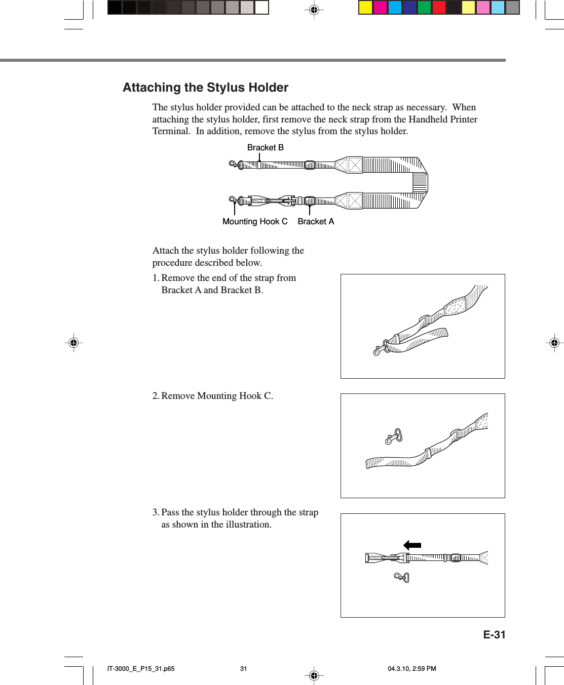 E-31Attaching the Stylus HolderThe stylus holder provided can be attached to the neck strap as necessary.  Whenattaching the stylus holder, first remove the neck strap from the Handheld PrinterTerminal.  In addition, remove the stylus from the stylus holder.Bracket AMounting Hook CBracket BAttach the stylus holder following theprocedure described below.1. Remove the end of the strap fromBracket A and Bracket B.2. Remove Mounting Hook C.3. Pass the stylus holder through the strapas shown in the illustration.IT-3000_E_P15_31.p65 04.3.10, 2:59 PM31