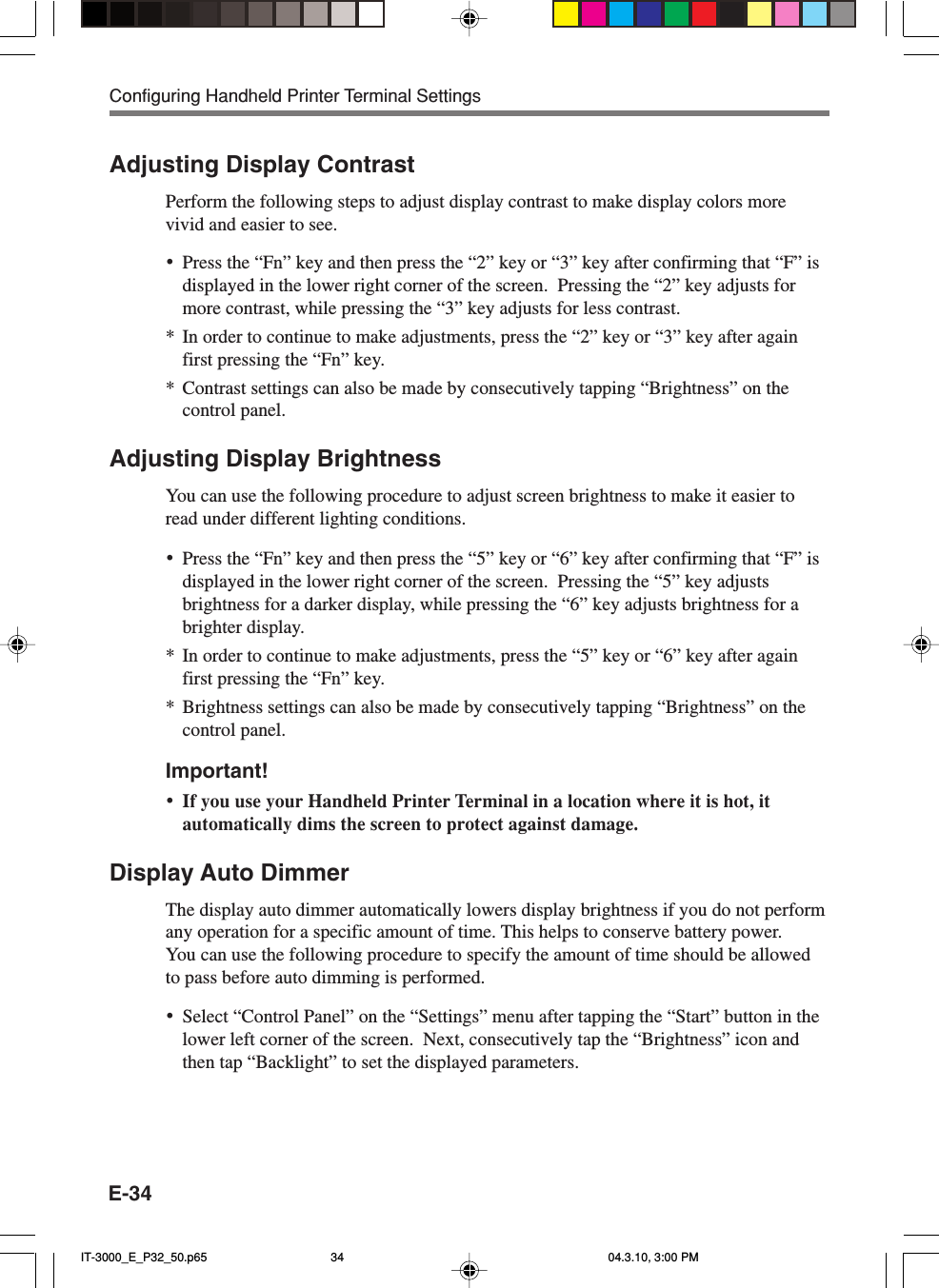 E-34Adjusting Display ContrastPerform the following steps to adjust display contrast to make display colors morevivid and easier to see.•Press the “Fn” key and then press the “2” key or “3” key after confirming that “F” isdisplayed in the lower right corner of the screen.  Pressing the “2” key adjusts formore contrast, while pressing the “3” key adjusts for less contrast.*In order to continue to make adjustments, press the “2” key or “3” key after againfirst pressing the “Fn” key.*Contrast settings can also be made by consecutively tapping “Brightness” on thecontrol panel.Adjusting Display BrightnessYou can use the following procedure to adjust screen brightness to make it easier toread under different lighting conditions.•Press the “Fn” key and then press the “5” key or “6” key after confirming that “F” isdisplayed in the lower right corner of the screen.  Pressing the “5” key adjustsbrightness for a darker display, while pressing the “6” key adjusts brightness for abrighter display.*In order to continue to make adjustments, press the “5” key or “6” key after againfirst pressing the “Fn” key.*Brightness settings can also be made by consecutively tapping “Brightness” on thecontrol panel.Important!•If you use your Handheld Printer Terminal in a location where it is hot, itautomatically dims the screen to protect against damage.Display Auto DimmerThe display auto dimmer automatically lowers display brightness if you do not performany operation for a specific amount of time. This helps to conserve battery power.You can use the following procedure to specify the amount of time should be allowedto pass before auto dimming is performed.•Select “Control Panel” on the “Settings” menu after tapping the “Start” button in thelower left corner of the screen.  Next, consecutively tap the “Brightness” icon andthen tap “Backlight” to set the displayed parameters.Configuring Handheld Printer Terminal SettingsIT-3000_E_P32_50.p65 04.3.10, 3:00 PM34