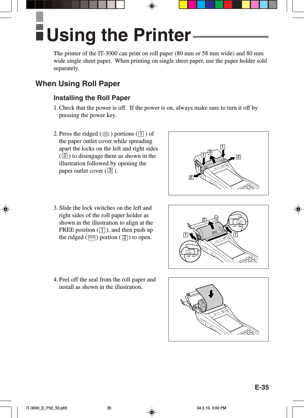 E-35The printer of the IT-3000 can print on roll paper (80 mm or 58 mm wide) and 80 mmwide single sheet paper.  When printing on single sheet paper, use the paper holder soldseparately.When Using Roll PaperInstalling the Roll Paper1. Check that the power is off.  If the power is on, always make sure to turn it off bypressing the power key.2. Press the ridged ( ) portions (     ) ofthe paper outlet cover while spreadingapart the locks on the left and right sides(     ) to disengage them as shown in theillustration followed by opening thepaper outlet cover (     ).3. Slide the lock switches on the left andright sides of the roll paper holder asshown in the illustration to align at theFREE position (     ), and then push upthe ridged ( ) portion (     ) to open.4. Peel off the seal from the roll paper andinstall as shown in the illustration.12312Using the Printer13221121LOCK FREELOCKFREEIT-3000_E_P32_50.p65 04.3.10, 3:00 PM35