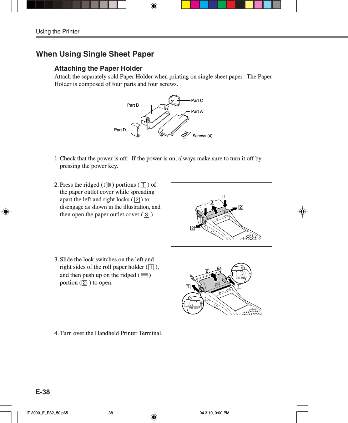 E-38When Using Single Sheet PaperAttaching the Paper HolderAttach the separately sold Paper Holder when printing on single sheet paper.  The PaperHolder is composed of four parts and four screws.Part BPart DPart CPart AScrews (4)1. Check that the power is off.  If the power is on, always make sure to turn it off bypressing the power key.2. Press the ridged ( ) portions (     ) ofthe paper outlet cover while spreadingapart the left and right locks (     ) todisengage as shown in the illustration, andthen open the paper outlet cover (     ).3. Slide the lock switches on the left andright sides of the roll paper holder (     ),and then push up on the ridged ( )portion (     ) to open.4. Turn over the Handheld Printer Terminal.12312Using the Printer13221121LOCK FREELOCKFREEIT-3000_E_P32_50.p65 04.3.10, 3:00 PM38