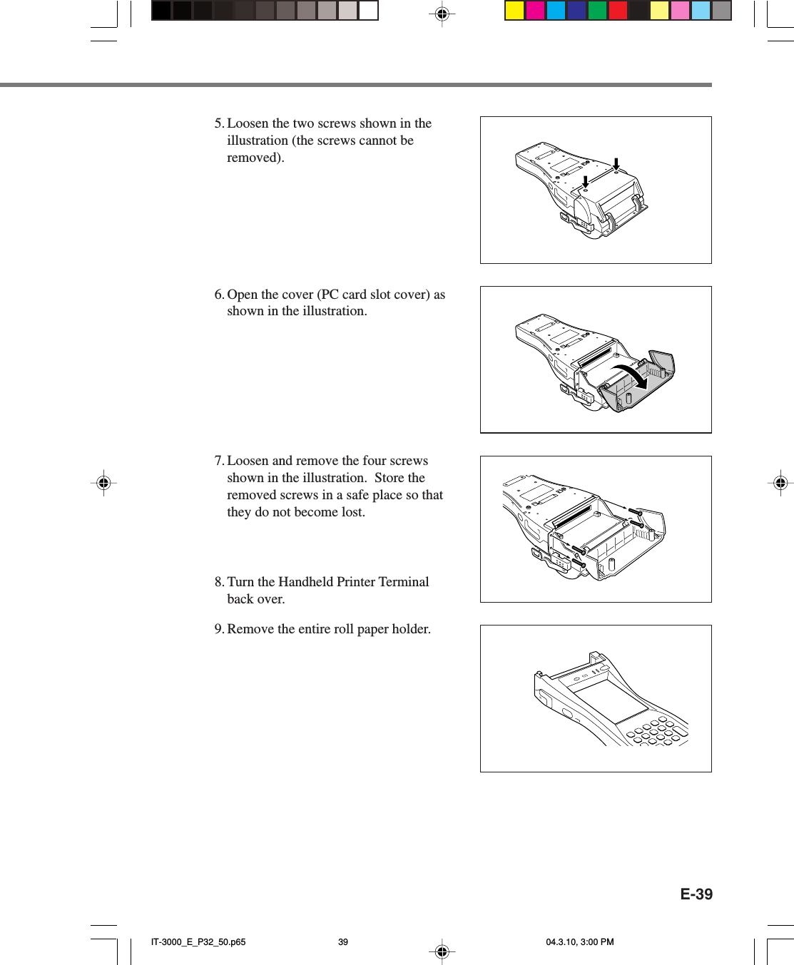 E-395. Loosen the two screws shown in theillustration (the screws cannot beremoved).6. Open the cover (PC card slot cover) asshown in the illustration.7. Loosen and remove the four screwsshown in the illustration.  Store theremoved screws in a safe place so thatthey do not become lost.8. Turn the Handheld Printer Terminalback over.9. Remove the entire roll paper holder.IT-3000_E_P32_50.p65 04.3.10, 3:00 PM39