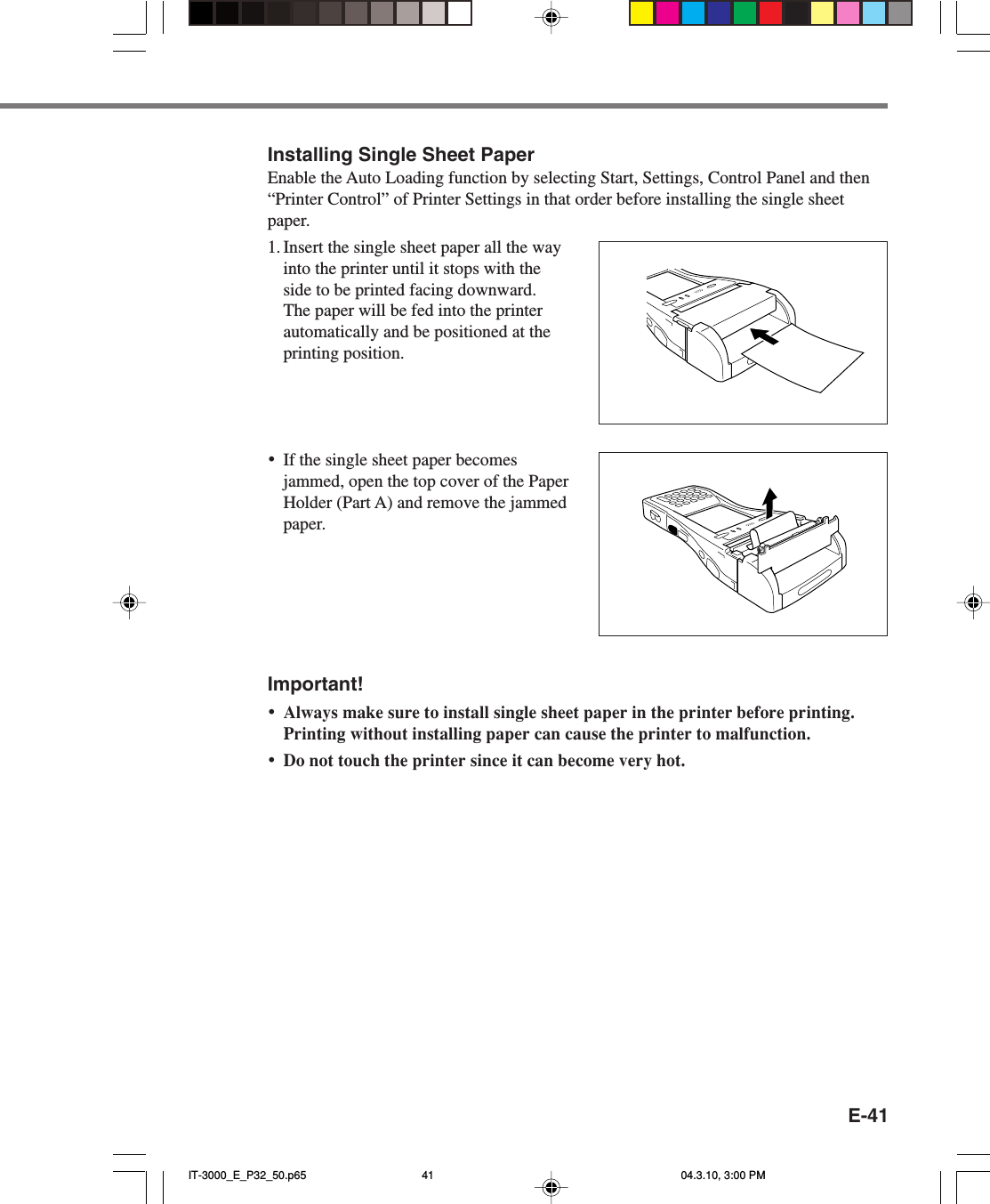 E-41Installing Single Sheet PaperEnable the Auto Loading function by selecting Start, Settings, Control Panel and then“Printer Control” of Printer Settings in that order before installing the single sheetpaper.1. Insert the single sheet paper all the wayinto the printer until it stops with theside to be printed facing downward.The paper will be fed into the printerautomatically and be positioned at theprinting position.•If the single sheet paper becomesjammed, open the top cover of the PaperHolder (Part A) and remove the jammedpaper.Important!•Always make sure to install single sheet paper in the printer before printing.Printing without installing paper can cause the printer to malfunction.•Do not touch the printer since it can become very hot.IT-3000_E_P32_50.p65 04.3.10, 3:00 PM41