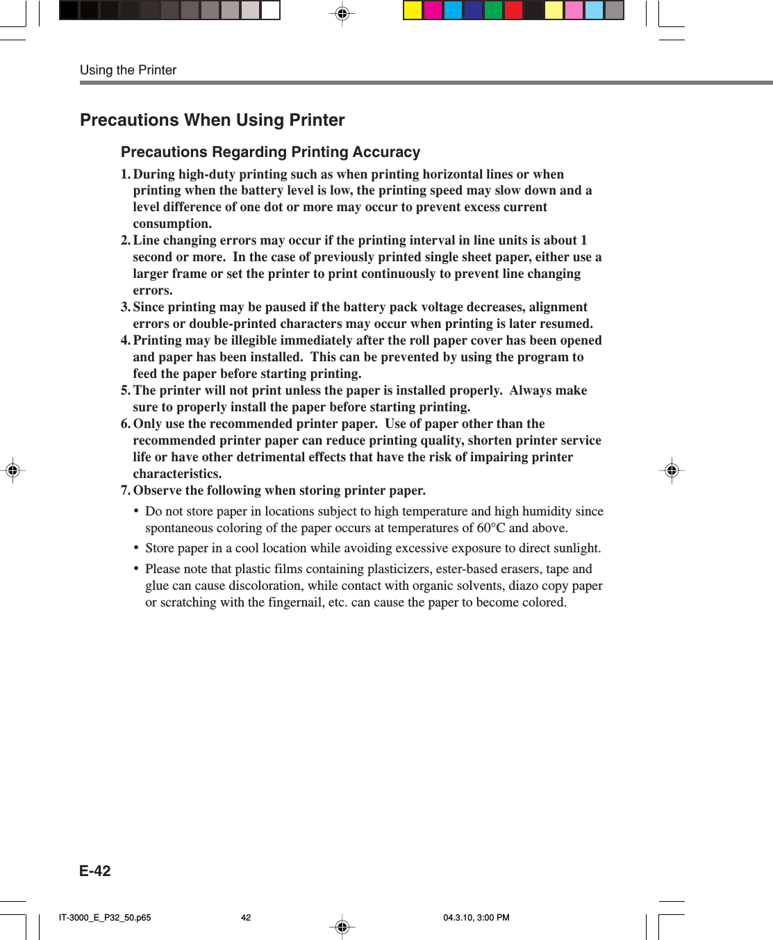 E-42Precautions When Using PrinterPrecautions Regarding Printing Accuracy1. During high-duty printing such as when printing horizontal lines or whenprinting when the battery level is low, the printing speed may slow down and alevel difference of one dot or more may occur to prevent excess currentconsumption.2. Line changing errors may occur if the printing interval in line units is about 1second or more.  In the case of previously printed single sheet paper, either use alarger frame or set the printer to print continuously to prevent line changingerrors.3. Since printing may be paused if the battery pack voltage decreases, alignmenterrors or double-printed characters may occur when printing is later resumed.4. Printing may be illegible immediately after the roll paper cover has been openedand paper has been installed.  This can be prevented by using the program tofeed the paper before starting printing.5. The printer will not print unless the paper is installed properly.  Always makesure to properly install the paper before starting printing.6. Only use the recommended printer paper.  Use of paper other than therecommended printer paper can reduce printing quality, shorten printer servicelife or have other detrimental effects that have the risk of impairing printercharacteristics.7. Observe the following when storing printer paper.•Do not store paper in locations subject to high temperature and high humidity sincespontaneous coloring of the paper occurs at temperatures of 60°C and above.•Store paper in a cool location while avoiding excessive exposure to direct sunlight.•Please note that plastic films containing plasticizers, ester-based erasers, tape andglue can cause discoloration, while contact with organic solvents, diazo copy paperor scratching with the fingernail, etc. can cause the paper to become colored.Using the PrinterIT-3000_E_P32_50.p65 04.3.10, 3:00 PM42