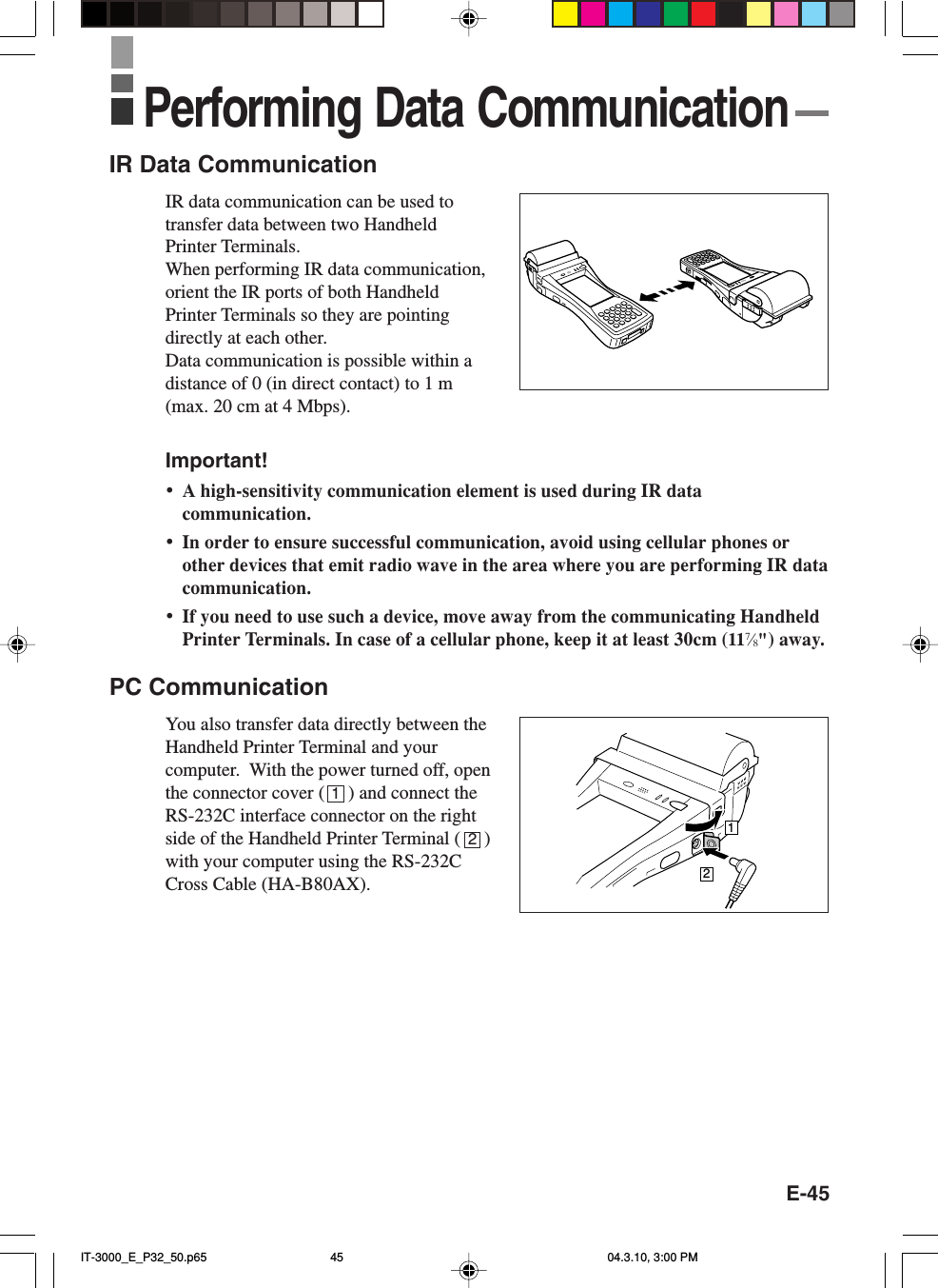 E-45IR Data CommunicationIR data communication can be used totransfer data between two HandheldPrinter Terminals.When performing IR data communication,orient the IR ports of both HandheldPrinter Terminals so they are pointingdirectly at each other.Data communication is possible within adistance of 0 (in direct contact) to 1 m(max. 20 cm at 4 Mbps).Important!•A high-sensitivity communication element is used during IR datacommunication.•In order to ensure successful communication, avoid using cellular phones orother devices that emit radio wave in the area where you are performing IR datacommunication.•If you need to use such a device, move away from the communicating HandheldPrinter Terminals. In case of a cellular phone, keep it at least 30cm (117⁄8&quot;) away.PC CommunicationYou also transfer data directly between theHandheld Printer Terminal and yourcomputer.  With the power turned off, openthe connector cover (     ) and connect theRS-232C interface connector on the rightside of the Handheld Printer Terminal (     )with your computer using the RS-232CCross Cable (HA-B80AX).12Performing Data Communication12IT-3000_E_P32_50.p65 04.3.10, 3:00 PM45