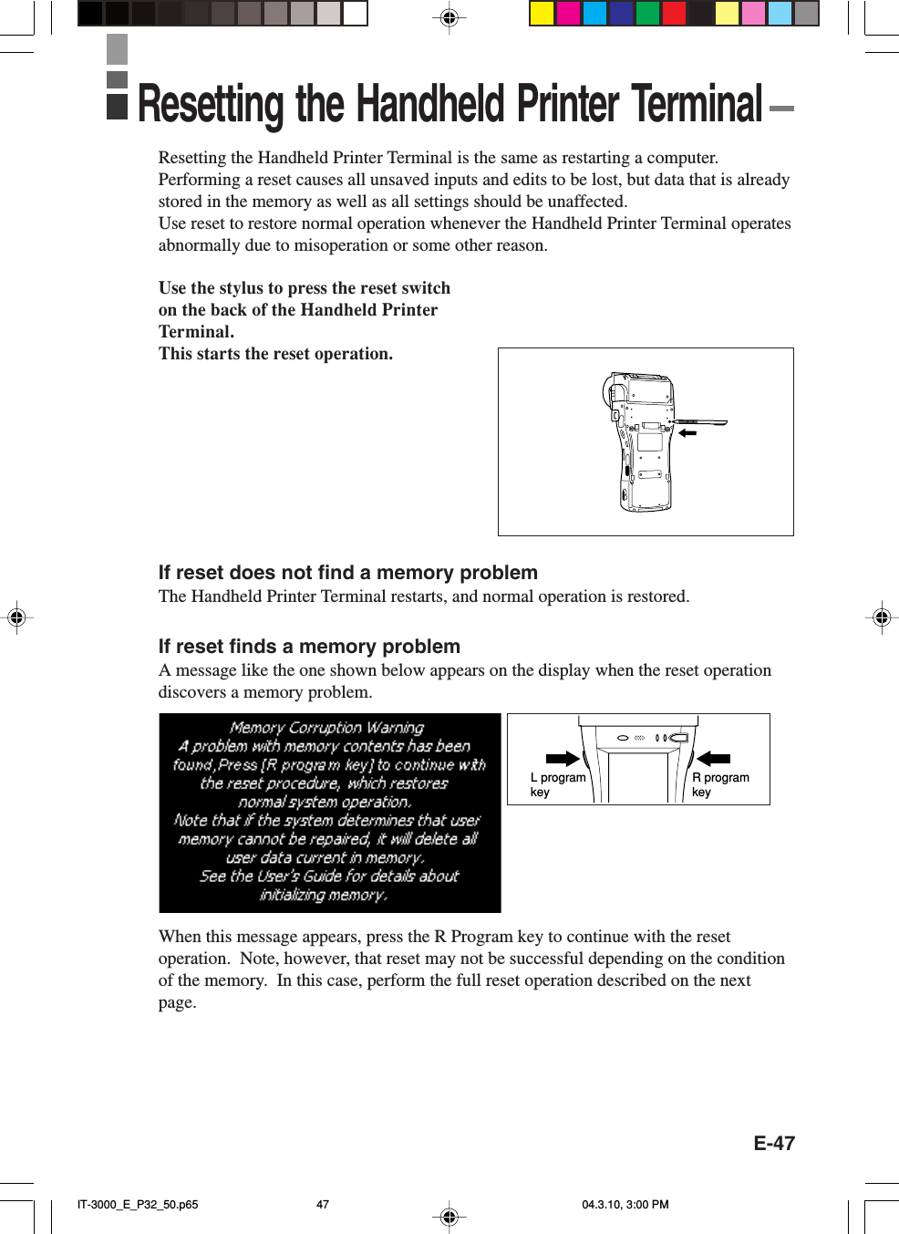 E-47Resetting the Handheld Printer Terminal is the same as restarting a computer.Performing a reset causes all unsaved inputs and edits to be lost, but data that is alreadystored in the memory as well as all settings should be unaffected.Use reset to restore normal operation whenever the Handheld Printer Terminal operatesabnormally due to misoperation or some other reason.Use the stylus to press the reset switchon the back of the Handheld PrinterTerminal.This starts the reset operation.If reset does not find a memory problemThe Handheld Printer Terminal restarts, and normal operation is restored.If reset finds a memory problemA message like the one shown below appears on the display when the reset operationdiscovers a memory problem.When this message appears, press the R Program key to continue with the resetoperation.  Note, however, that reset may not be successful depending on the conditionof the memory.  In this case, perform the full reset operation described on the nextpage.R program keyL program keyResetting the Handheld Printer TerminalIT-3000_E_P32_50.p65 04.3.10, 3:00 PM47