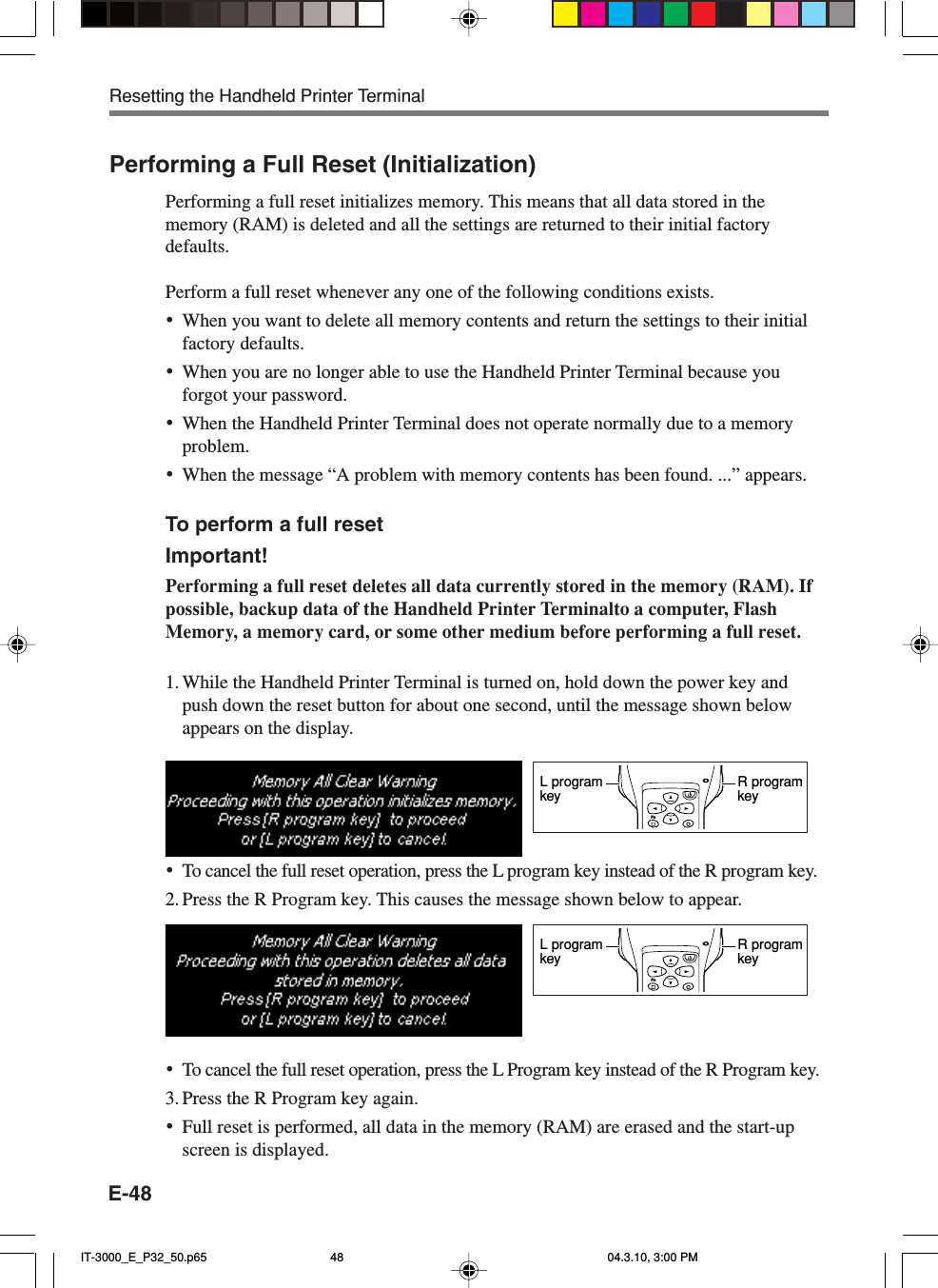 E-48Performing a Full Reset (Initialization)Performing a full reset initializes memory. This means that all data stored in thememory (RAM) is deleted and all the settings are returned to their initial factorydefaults.Perform a full reset whenever any one of the following conditions exists.•When you want to delete all memory contents and return the settings to their initialfactory defaults.•When you are no longer able to use the Handheld Printer Terminal because youforgot your password.•When the Handheld Printer Terminal does not operate normally due to a memoryproblem.•When the message “A problem with memory contents has been found. ...” appears.To perform a full resetImportant!Performing a full reset deletes all data currently stored in the memory (RAM). Ifpossible, backup data of the Handheld Printer Terminalto a computer, FlashMemory, a memory card, or some other medium before performing a full reset.1. While the Handheld Printer Terminal is turned on, hold down the power key andpush down the reset button for about one second, until the message shown belowappears on the display.•To cancel the full reset operation, press the L program key instead of the R program key.2. Press the R Program key. This causes the message shown below to appear.•To cancel the full reset operation, press the L Program key instead of the R Program key.3. Press the R Program key again.•Full reset is performed, all data in the memory (RAM) are erased and the start-upscreen is displayed.FnR programkeyL programkeyFnR programkeyL programkeyResetting the Handheld Printer TerminalIT-3000_E_P32_50.p65 04.3.10, 3:00 PM48