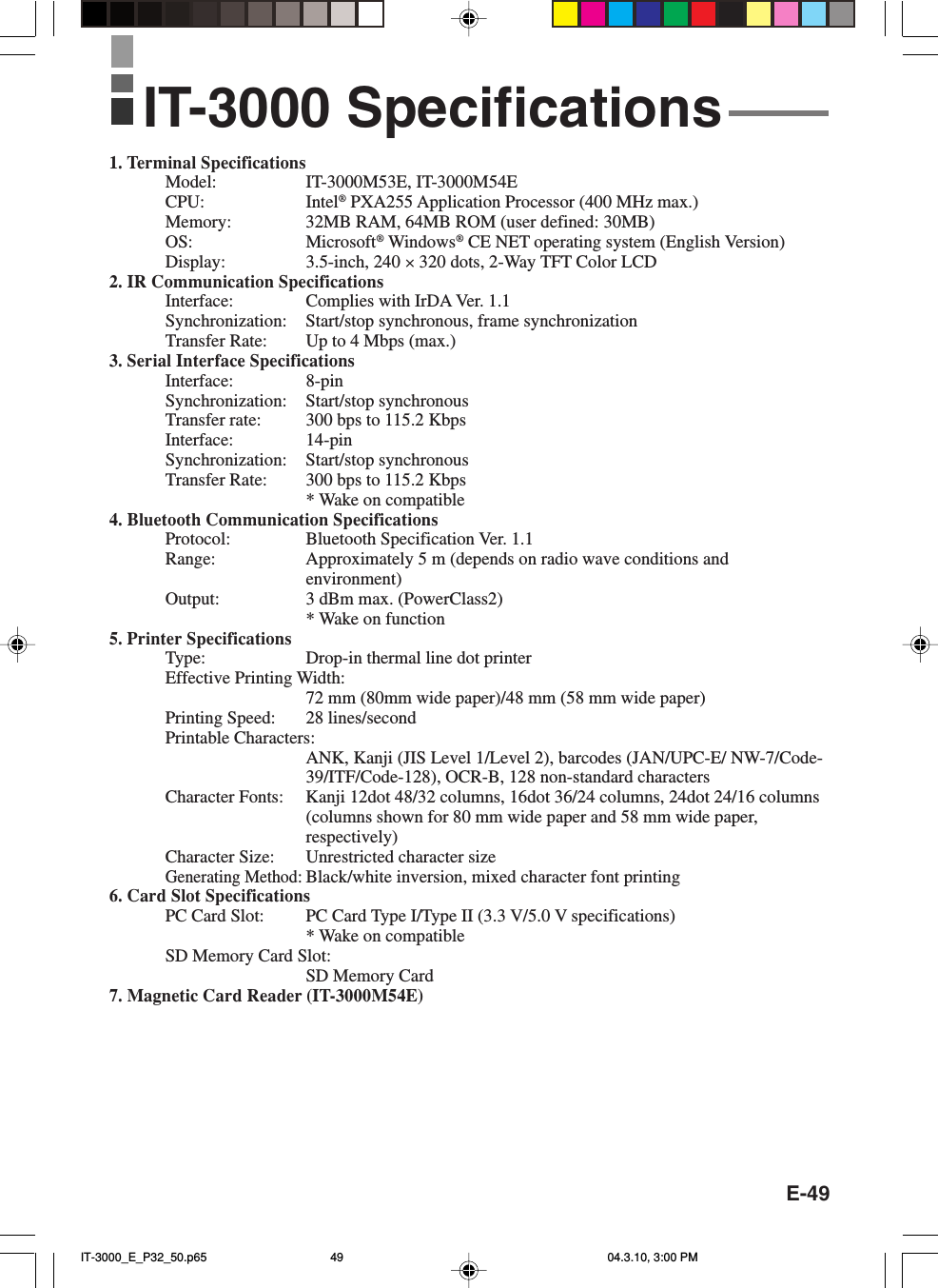 E-491. Terminal SpecificationsModel: IT-3000M53E, IT-3000M54ECPU: Intel® PXA255 Application Processor (400 MHz max.)Memory: 32MB RAM, 64MB ROM (user defined: 30MB)OS: Microsoft® Windows® CE NET operating system (English Version)Display: 3.5-inch, 240 × 320 dots, 2-Way TFT Color LCD2. IR Communication SpecificationsInterface: Complies with IrDA Ver. 1.1Synchronization: Start/stop synchronous, frame synchronizationTransfer Rate: Up to 4 Mbps (max.)3. Serial Interface SpecificationsInterface: 8-pinSynchronization: Start/stop synchronousTransfer rate: 300 bps to 115.2 KbpsInterface: 14-pinSynchronization: Start/stop synchronousTransfer Rate: 300 bps to 115.2 Kbps* Wake on compatible4. Bluetooth Communication SpecificationsProtocol: Bluetooth Specification Ver. 1.1Range: Approximately 5 m (depends on radio wave conditions andenvironment)Output: 3 dBm max. (PowerClass2)* Wake on function5. Printer SpecificationsType: Drop-in thermal line dot printerEffective Printing Width:72 mm (80mm wide paper)/48 mm (58 mm wide paper)Printing Speed: 28 lines/secondPrintable Characters:ANK, Kanji (JIS Level 1/Level 2), barcodes (JAN/UPC-E/ NW-7/Code-39/ITF/Code-128), OCR-B, 128 non-standard charactersCharacter Fonts: Kanji 12dot 48/32 columns, 16dot 36/24 columns, 24dot 24/16 columns(columns shown for 80 mm wide paper and 58 mm wide paper,respectively)Character Size: Unrestricted character sizeGenerating Method:Black/white inversion, mixed character font printing6. Card Slot SpecificationsPC Card Slot: PC Card Type I/Type II (3.3 V/5.0 V specifications)* Wake on compatibleSD Memory Card Slot:SD Memory Card7. Magnetic Card Reader (IT-3000M54E)IT-3000 SpecificationsIT-3000_E_P32_50.p65 04.3.10, 3:00 PM49