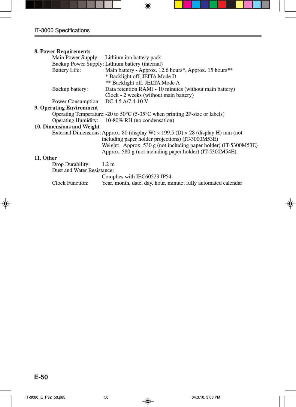 E-508. Power RequirementsMain Power Supply: Lithium ion battery packBackup Power Supply: Lithium battery (internal)Battery Life: Main battery - Approx. 12.6 hours*, Approx. 15 hours*** Backlight off, JEITA Mode D** Backlight off, JELTA Mode ABackup battery: Data retention RAM) - 10 minutes (without main battery)Clock - 2 weeks (without main battery)Power Consumption: DC 4.5 A/7.4-10 V9. Operating EnvironmentOperating Temperature:-20 to 50°C (5-35°C when printing 2P-size or labels)Operating Humidity: 10-80% RH (no condensation)10. Dimensions and WeightExternal Dimensions: Approx. 80 (display W) × 199.5 (D) × 28 (display H) mm (notincluding paper holder projections) (IT-3000M53E)Weight: Approx. 530 g (not including paper holder) (IT-5300M53E)Approx. 580 g (not including paper holder) (IT-5300M54E)11. OtherDrop Durability: 1.2 mDust and Water Resistance:Complies with IEC60529 IP54Clock Function: Year, month, date, day, hour, minute; fully automated calendarIT-3000 SpecificationsIT-3000_E_P32_50.p65 04.3.10, 3:00 PM50