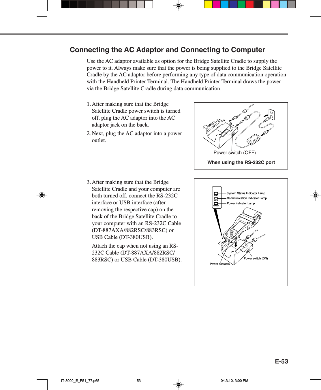 E-53Connecting the AC Adaptor and Connecting to ComputerUse the AC adaptor available as option for the Bridge Satellite Cradle to supply thepower to it. Always make sure that the power is being supplied to the Bridge SatelliteCradle by the AC adaptor before performing any type of data communication operationwith the Handheld Printer Terminal. The Handheld Printer Terminal draws the powervia the Bridge Satellite Cradle during data communication.1. After making sure that the BridgeSatellite Cradle power switch is turnedoff, plug the AC adaptor into the ACadaptor jack on the back.2. Next, plug the AC adaptor into a poweroutlet.3. After making sure that the BridgeSatellite Cradle and your computer areboth turned off, connect the RS-232Cinterface or USB interface (afterremoving the respective cap) on theback of the Bridge Satellite Cradle toyour computer with an RS-232C Cable(DT-887AXA/882RSC/883RSC) orUSB Cable (DT-380USB).Attach the cap when not using an RS-232C Cable (DT-887AXA/882RSC/883RSC) or USB Cable (DT-380USB).When using the RS-232C portPower switch (OFF)POWERDATALINESystem Status Indicator LampPower indicator LampCommunication Indicator LampPower contactsPower switch (ON)IT-3000_E_P51_77.p65 04.3.10, 3:00 PM53