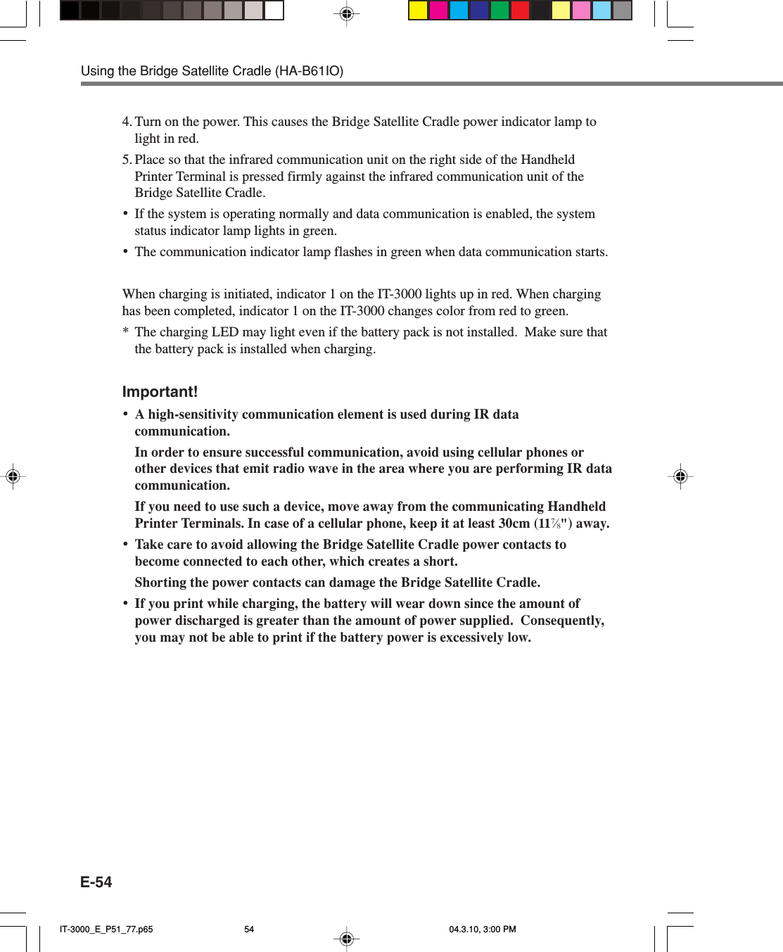 E-544. Turn on the power. This causes the Bridge Satellite Cradle power indicator lamp tolight in red.5. Place so that the infrared communication unit on the right side of the HandheldPrinter Terminal is pressed firmly against the infrared communication unit of theBridge Satellite Cradle.•If the system is operating normally and data communication is enabled, the systemstatus indicator lamp lights in green.•The communication indicator lamp flashes in green when data communication starts.When charging is initiated, indicator 1 on the IT-3000 lights up in red. When charginghas been completed, indicator 1 on the IT-3000 changes color from red to green.*The charging LED may light even if the battery pack is not installed.  Make sure thatthe battery pack is installed when charging.Important!•A high-sensitivity communication element is used during IR datacommunication.In order to ensure successful communication, avoid using cellular phones orother devices that emit radio wave in the area where you are performing IR datacommunication.If you need to use such a device, move away from the communicating HandheldPrinter Terminals. In case of a cellular phone, keep it at least 30cm (117⁄8&quot;) away.•Take care to avoid allowing the Bridge Satellite Cradle power contacts tobecome connected to each other, which creates a short.Shorting the power contacts can damage the Bridge Satellite Cradle.•If you print while charging, the battery will wear down since the amount ofpower discharged is greater than the amount of power supplied.  Consequently,you may not be able to print if the battery power is excessively low.Using the Bridge Satellite Cradle (HA-B61IO)IT-3000_E_P51_77.p65 04.3.10, 3:00 PM54