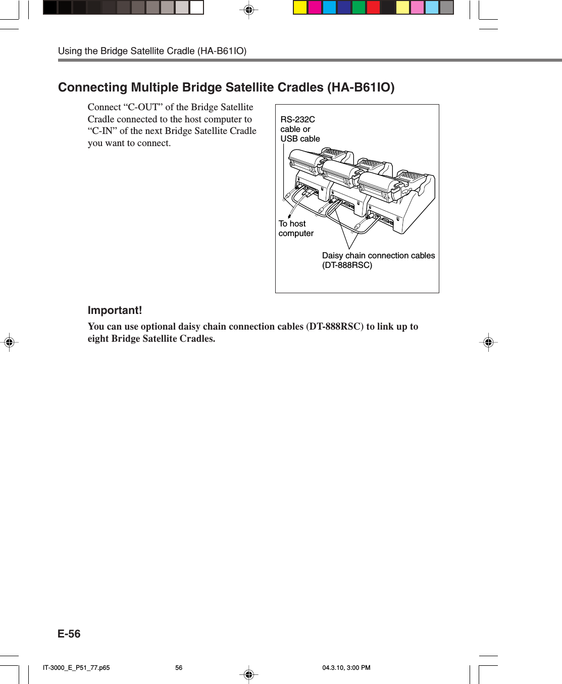 E-56Connecting Multiple Bridge Satellite Cradles (HA-B61IO)Connect “C-OUT” of the Bridge SatelliteCradle connected to the host computer to“C-IN” of the next Bridge Satellite Cradleyou want to connect.Important!You can use optional daisy chain connection cables (DT-888RSC) to link up toeight Bridge Satellite Cradles.Using the Bridge Satellite Cradle (HA-B61IO)Daisy chain connection cables(DT-888RSC)RS-232C cable or USB cableTo  host computerIT-3000_E_P51_77.p65 04.3.10, 3:00 PM56