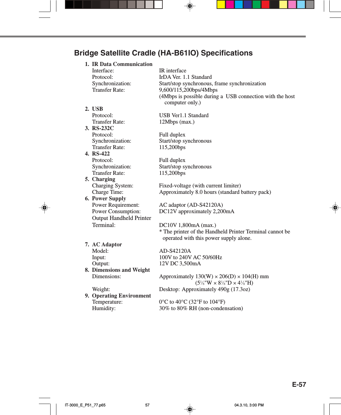 E-57Bridge Satellite Cradle (HA-B61IO) Specifications1. IR Data CommunicationInterface: IR interfaceProtocol: IrDA Ver. 1.1 StandardSynchronization: Start/stop synchronous, frame synchronizationTransfer Rate: 9,600/115,200bps/4Mbps(4Mbps is possible during a  USB connection with the hostcomputer only.)2. USBProtocol: USB Ver1.1 StandardTransfer Rate: 12Mbps (max.)3. RS-232CProtocol: Full duplexSynchronization: Start/stop synchronousTransfer Rate: 115,200bps4. RS-422Protocol: Full duplexSynchronization: Start/stop synchronousTransfer Rate: 115,200bps5. ChargingCharging System: Fixed-voltage (with current limiter)Charge Time: Approximately 8.0 hours (standard battery pack)6. Power SupplyPower Requirement: AC adaptor (AD-S42120A)Power Consumption: DC12V approximately 2,200mAOutput Handheld PrinterTerminal:DC10V 1,800mA (max.)* The printer of the Handheld Printer Terminal cannot beoperated with this power supply alone.7. AC AdaptorModel: AD-S42120AInput: 100V to 240V AC 50/60HzOutput: 12V DC 3,500mA8. Dimensions and WeightDimensions: Approximately 130(W) × 206(D) × 104(H) mm(51⁄8&quot;W × 81⁄8&quot;D × 41⁄8&quot;H)Weight: Desktop: Approximately 490g (17.3oz)9. Operating EnvironmentTemperature: 0°C to 40°C (32°F to 104°F)Humidity: 30% to 80% RH (non-condensation)IT-3000_E_P51_77.p65 04.3.10, 3:00 PM57