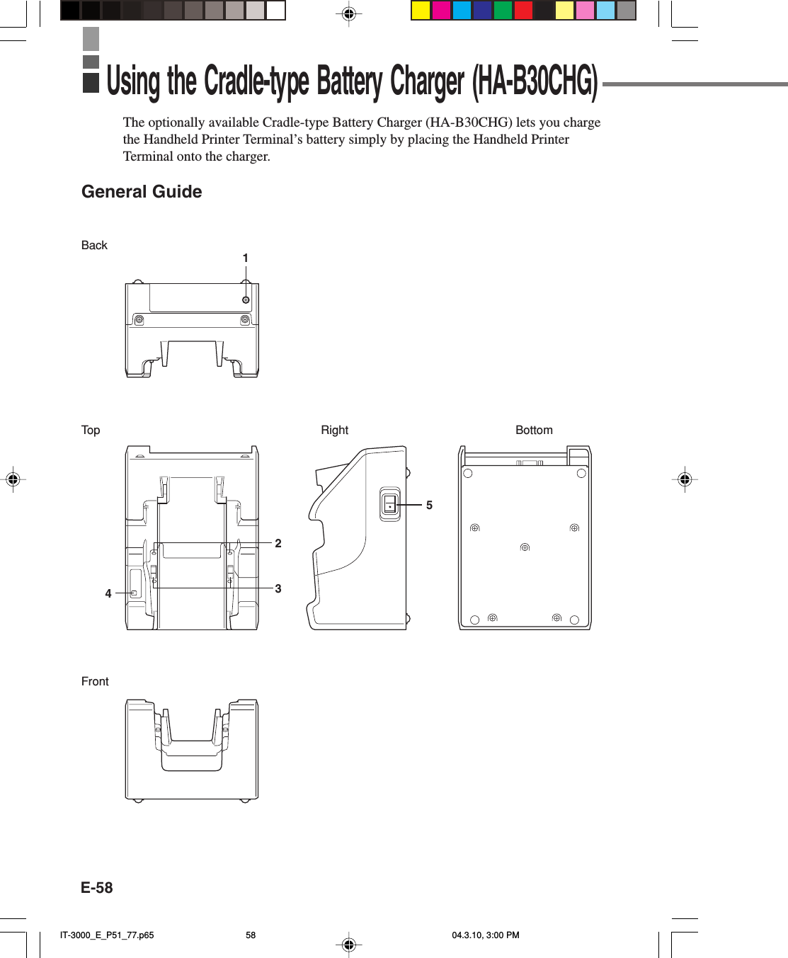 E-58The optionally available Cradle-type Battery Charger (HA-B30CHG) lets you chargethe Handheld Printer Terminal’s battery simply by placing the Handheld PrinterTerminal onto the charger.General GuideBackTopFrontRight Bottom23415Using the Cradle-type Battery Charger (HA-B30CHG)IT-3000_E_P51_77.p65 04.3.10, 3:00 PM58