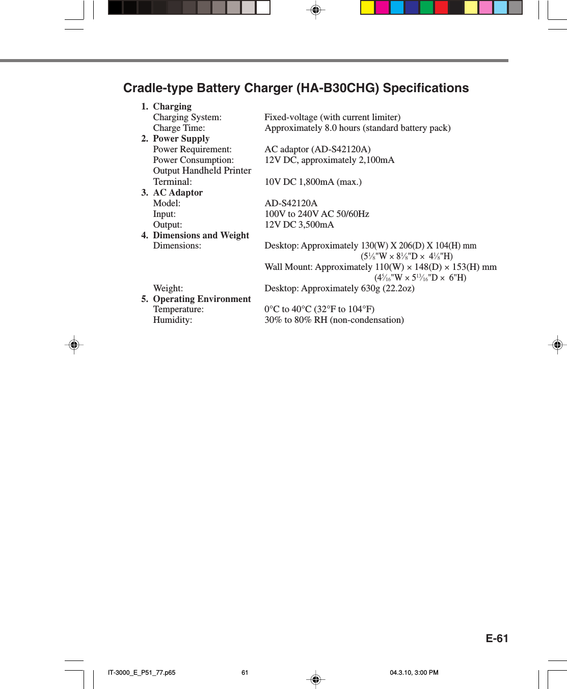 E-61Cradle-type Battery Charger (HA-B30CHG) Specifications1. ChargingCharging System: Fixed-voltage (with current limiter)Charge Time: Approximately 8.0 hours (standard battery pack)2. Power SupplyPower Requirement: AC adaptor (AD-S42120A)Power Consumption: 12V DC, approximately 2,100mAOutput Handheld PrinterTerminal:10V DC 1,800mA (max.)3. AC AdaptorModel: AD-S42120AInput: 100V to 240V AC 50/60HzOutput: 12V DC 3,500mA4. Dimensions and WeightDimensions: Desktop: Approximately 130(W) X 206(D) X 104(H) mm(51⁄8&quot;W × 81⁄8&quot;D ×  41⁄8&quot;H)Wall Mount: Approximately 110(W) × 148(D) × 153(H) mm(45⁄16&quot;W × 513⁄16&quot;D ×  6&quot;H)Weight: Desktop: Approximately 630g (22.2oz)5. Operating EnvironmentTemperature: 0°C to 40°C (32°F to 104°F)Humidity: 30% to 80% RH (non-condensation)IT-3000_E_P51_77.p65 04.3.10, 3:00 PM61