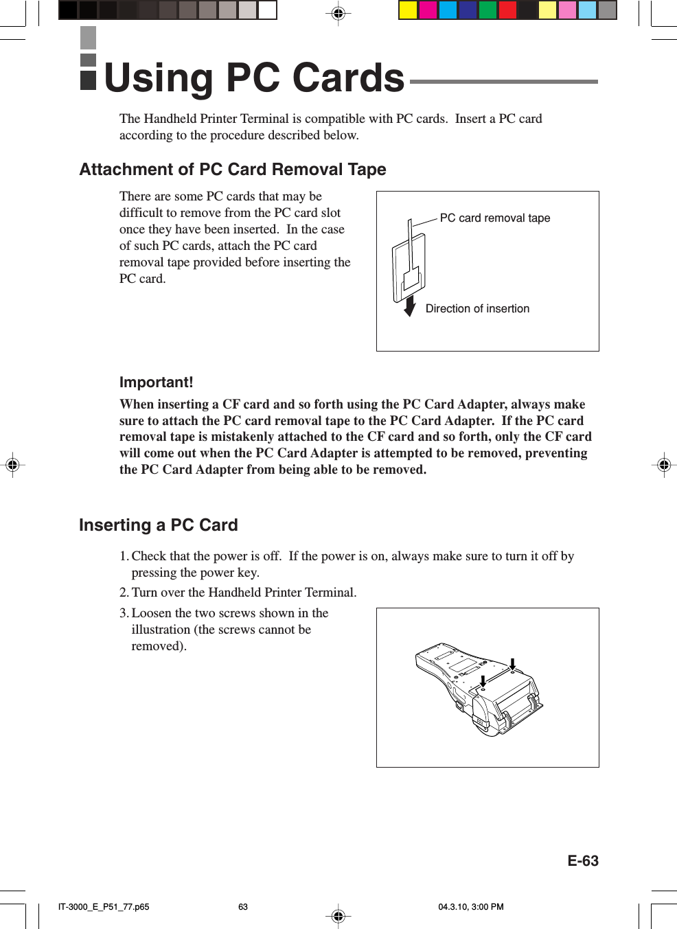 E-63The Handheld Printer Terminal is compatible with PC cards.  Insert a PC cardaccording to the procedure described below.Attachment of PC Card Removal TapeThere are some PC cards that may bedifficult to remove from the PC card slotonce they have been inserted.  In the caseof such PC cards, attach the PC cardremoval tape provided before inserting thePC card.Important!When inserting a CF card and so forth using the PC Card Adapter, always makesure to attach the PC card removal tape to the PC Card Adapter.  If the PC cardremoval tape is mistakenly attached to the CF card and so forth, only the CF cardwill come out when the PC Card Adapter is attempted to be removed, preventingthe PC Card Adapter from being able to be removed.Inserting a PC Card1. Check that the power is off.  If the power is on, always make sure to turn it off bypressing the power key.2. Turn over the Handheld Printer Terminal.3. Loosen the two screws shown in theillustration (the screws cannot beremoved).Using PC CardsDirection of insertionPC card removal tapeIT-3000_E_P51_77.p65 04.3.10, 3:00 PM63