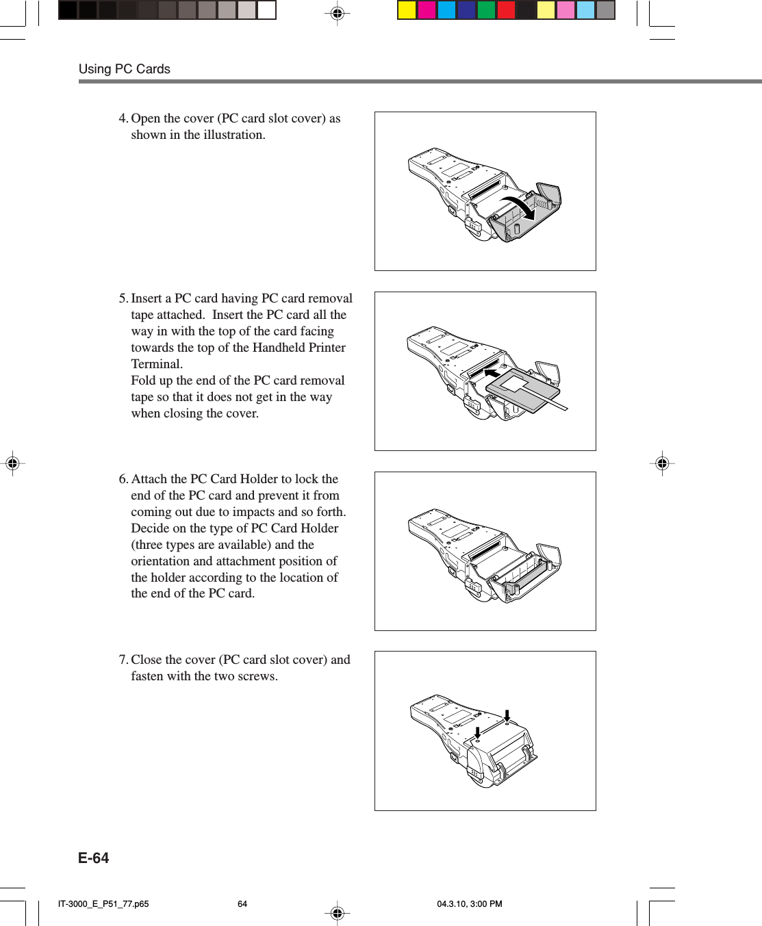 E-644. Open the cover (PC card slot cover) asshown in the illustration.5. Insert a PC card having PC card removaltape attached.  Insert the PC card all theway in with the top of the card facingtowards the top of the Handheld PrinterTerminal.Fold up the end of the PC card removaltape so that it does not get in the waywhen closing the cover.6. Attach the PC Card Holder to lock theend of the PC card and prevent it fromcoming out due to impacts and so forth.Decide on the type of PC Card Holder(three types are available) and theorientation and attachment position ofthe holder according to the location ofthe end of the PC card.7. Close the cover (PC card slot cover) andfasten with the two screws.Using PC CardsIT-3000_E_P51_77.p65 04.3.10, 3:00 PM64