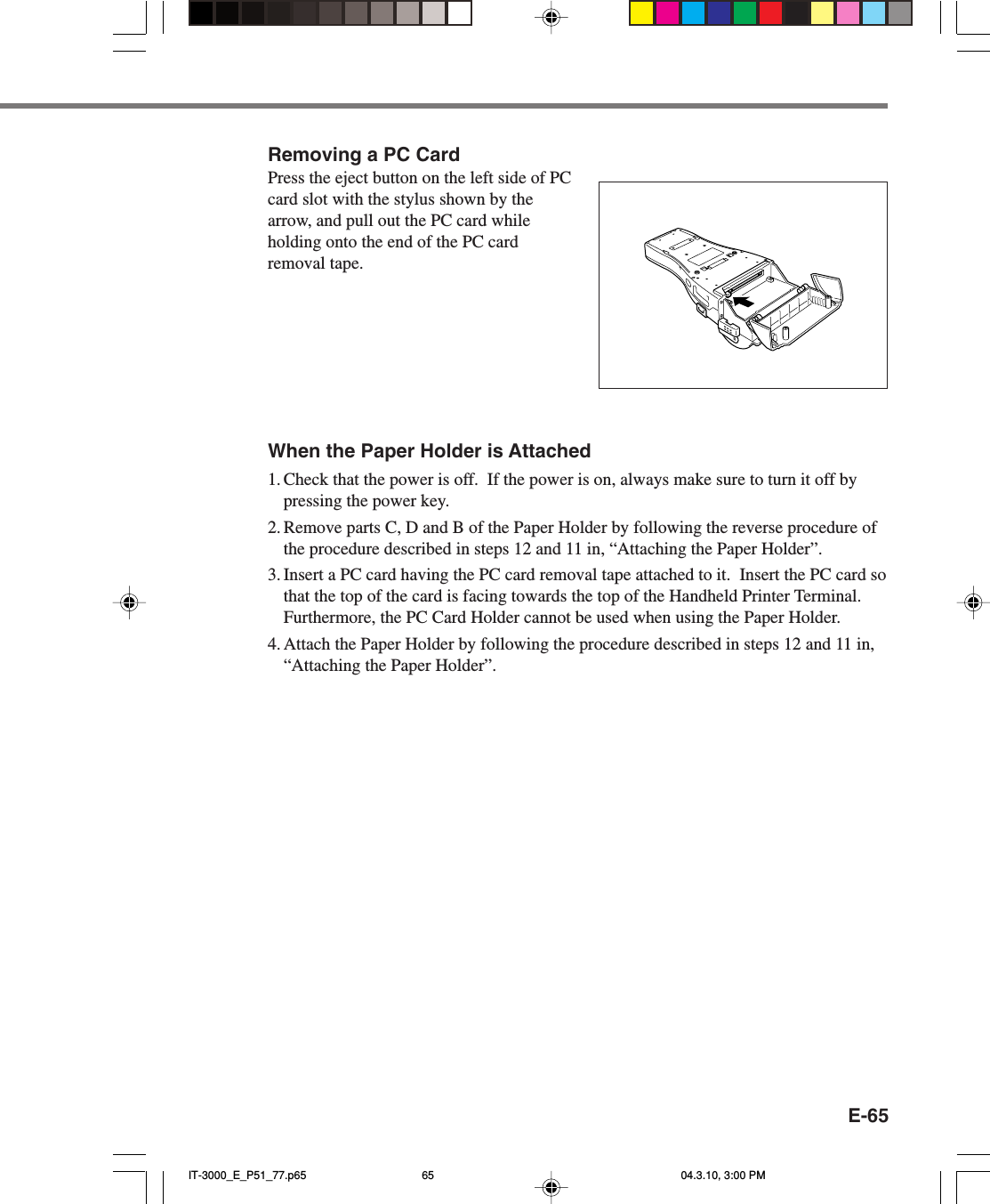E-65Removing a PC CardPress the eject button on the left side of PCcard slot with the stylus shown by thearrow, and pull out the PC card whileholding onto the end of the PC cardremoval tape.When the Paper Holder is Attached1. Check that the power is off.  If the power is on, always make sure to turn it off bypressing the power key.2. Remove parts C, D and B of the Paper Holder by following the reverse procedure ofthe procedure described in steps 12 and 11 in, “Attaching the Paper Holder”.3. Insert a PC card having the PC card removal tape attached to it.  Insert the PC card sothat the top of the card is facing towards the top of the Handheld Printer Terminal.Furthermore, the PC Card Holder cannot be used when using the Paper Holder.4. Attach the Paper Holder by following the procedure described in steps 12 and 11 in,“Attaching the Paper Holder”.IT-3000_E_P51_77.p65 04.3.10, 3:00 PM65