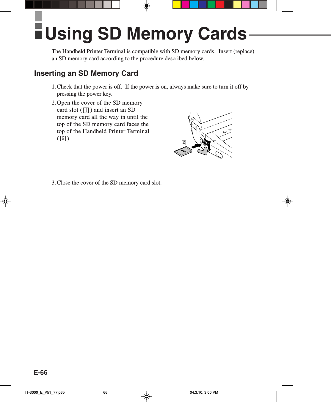 E-66The Handheld Printer Terminal is compatible with SD memory cards.  Insert (replace)an SD memory card according to the procedure described below.Inserting an SD Memory Card1. Check that the power is off.  If the power is on, always make sure to turn it off bypressing the power key.2. Open the cover of the SD memorycard slot (     ) and insert an SDmemory card all the way in until thetop of the SD memory card faces thetop of the Handheld Printer Terminal(     ).3. Close the cover of the SD memory card slot.12Using SD Memory Cards21IT-3000_E_P51_77.p65 04.3.10, 3:00 PM66