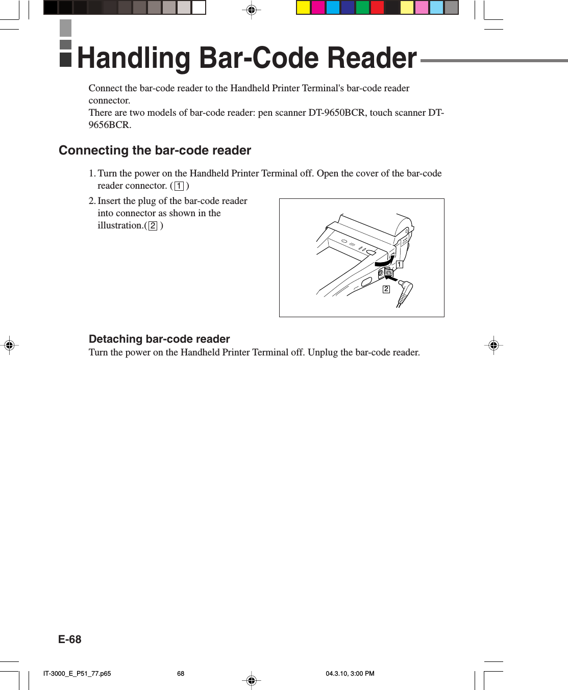 E-68Connect the bar-code reader to the Handheld Printer Terminal&apos;s bar-code readerconnector.There are two models of bar-code reader: pen scanner DT-9650BCR, touch scanner DT-9656BCR.Connecting the bar-code reader1. Turn the power on the Handheld Printer Terminal off. Open the cover of the bar-codereader connector. (     )2. Insert the plug of the bar-code readerinto connector as shown in theillustration.(     )Detaching bar-code readerTurn the power on the Handheld Printer Terminal off. Unplug the bar-code reader.12Handling Bar-Code Reader12IT-3000_E_P51_77.p65 04.3.10, 3:00 PM68