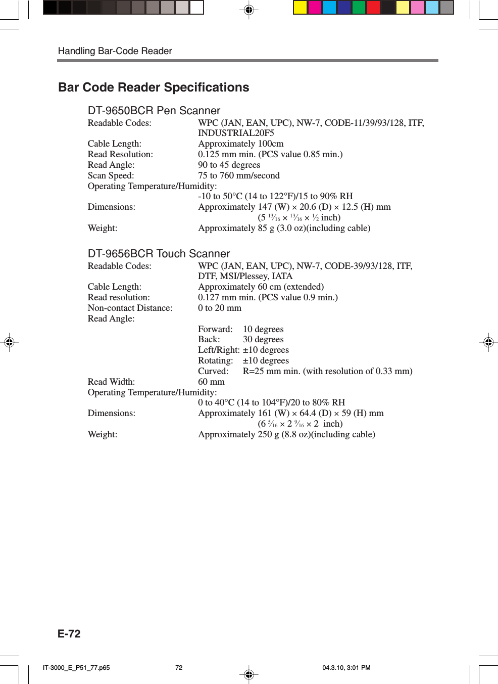 E-72Bar Code Reader SpecificationsDT-9650BCR Pen ScannerReadable Codes: WPC (JAN, EAN, UPC), NW-7, CODE-11/39/93/128, ITF,INDUSTRIAL20F5Cable Length: Approximately 100cmRead Resolution: 0.125 mm min. (PCS value 0.85 min.)Read Angle: 90 to 45 degreesScan Speed: 75 to 760 mm/secondOperating Temperature/Humidity:-10 to 50°C (14 to 122°F)/15 to 90% RHDimensions: Approximately 147 (W) × 20.6 (D) × 12.5 (H) mm(5 13⁄16 × 13⁄16 × 1⁄2 inch)Weight: Approximately 85 g (3.0 oz)(including cable)DT-9656BCR Touch ScannerReadable Codes: WPC (JAN, EAN, UPC), NW-7, CODE-39/93/128, ITF,DTF, MSI/Plessey, IATACable Length: Approximately 60 cm (extended)Read resolution: 0.127 mm min. (PCS value 0.9 min.)Non-contact Distance: 0 to 20 mmRead Angle:Forward: 10 degreesBack: 30 degreesLeft/Right: ±10 degreesRotating: ±10 degreesCurved: R=25 mm min. (with resolution of 0.33 mm)Read Width: 60 mmOperating Temperature/Humidity:0 to 40°C (14 to 104°F)/20 to 80% RHDimensions: Approximately 161 (W) × 64.4 (D) × 59 (H) mm(6 5⁄16 × 2 9⁄16 × 2  inch)Weight: Approximately 250 g (8.8 oz)(including cable)Handling Bar-Code ReaderIT-3000_E_P51_77.p65 04.3.10, 3:01 PM72