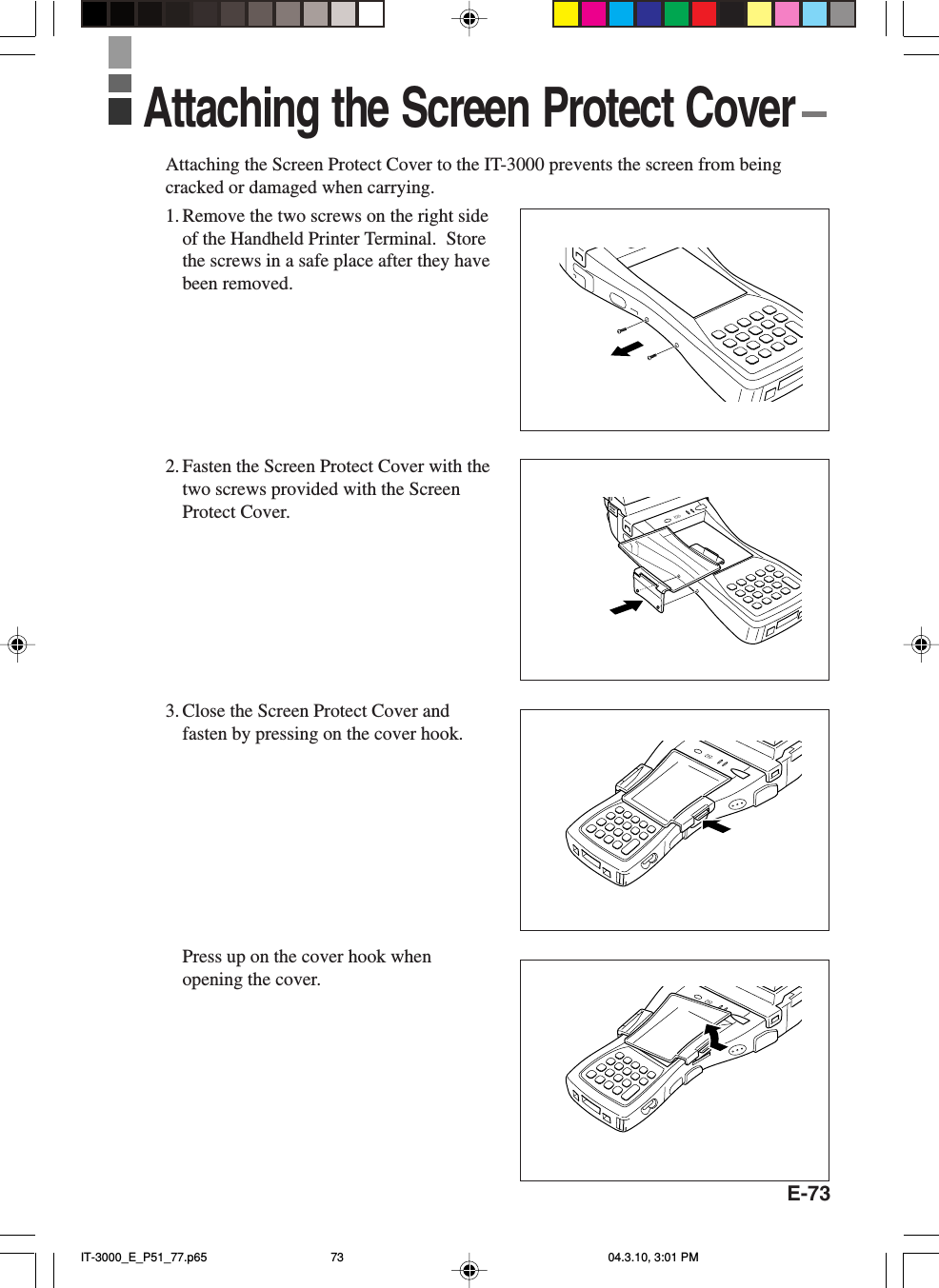 E-73Attaching the Screen Protect Cover to the IT-3000 prevents the screen from beingcracked or damaged when carrying.1. Remove the two screws on the right sideof the Handheld Printer Terminal.  Storethe screws in a safe place after they havebeen removed.2. Fasten the Screen Protect Cover with thetwo screws provided with the ScreenProtect Cover.3. Close the Screen Protect Cover andfasten by pressing on the cover hook.Press up on the cover hook whenopening the cover.Attaching the Screen Protect Cover IT-3000_E_P51_77.p65 04.3.10, 3:01 PM73