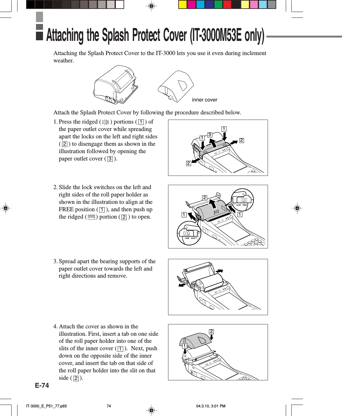 E-74Attaching the Splash Protect Cover to the IT-3000 lets you use it even during inclementweather.Attach the Splash Protect Cover by following the procedure described below.1. Press the ridged ( ) portions (     ) ofthe paper outlet cover while spreadingapart the locks on the left and right sides(     ) to disengage them as shown in theillustration followed by opening thepaper outlet cover (     ).2. Slide the lock switches on the left andright sides of the roll paper holder asshown in the illustration to align at theFREE position (     ), and then push upthe ridged ( ) portion (     ) to open.3. Spread apart the bearing supports of thepaper outlet cover towards the left andright directions and remove.4. Attach the cover as shown in theillustration. First, insert a tab on one sideof the roll paper holder into one of theslits of the inner cover (     ).  Next, pushdown on the opposite side of the innercover, and insert the tab on that side ofthe roll paper holder into the slit on thatside (     ).Attaching the Splash Protect Cover (IT-3000M53E only)inner cover13221121LOCK FREELOCKFREE121231212IT-3000_E_P51_77.p65 04.3.10, 3:01 PM74