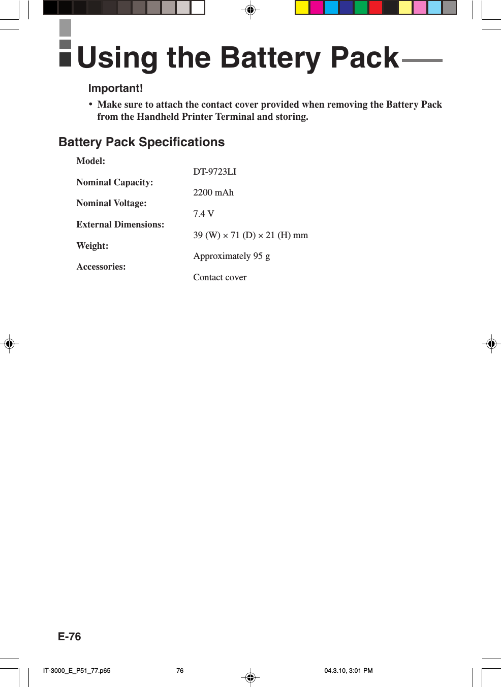 E-76Important!•Make sure to attach the contact cover provided when removing the Battery Packfrom the Handheld Printer Terminal and storing.Battery Pack SpecificationsModel:DT-9723LINominal Capacity:2200 mAhNominal Voltage:7.4 VExternal Dimensions:39 (W) × 71 (D) × 21 (H) mmWeight:Approximately 95 gAccessories:Contact coverUsing the Battery PackIT-3000_E_P51_77.p65 04.3.10, 3:01 PM76